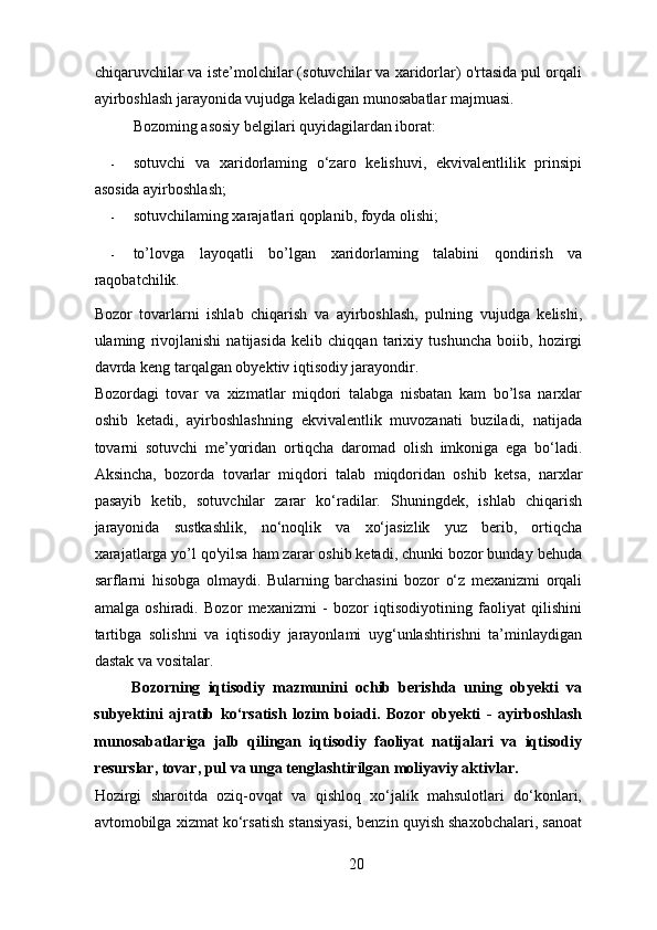 chiqaruvchilar va iste’molchilar (sotuvchilar va xaridorlar) o'rtasida pul orqali
ayirboshlash jarayonida vujudga keladigan munosabatlar majmuasi. 
Bozoming asosiy belgilari quyidagilardan iborat: 
- sotuvchi   va   xaridorlaming   o‘zaro   kelishuvi,   ekvivalentlilik   prinsipi
asosida ayirboshlash; 
- sotuvchilaming xarajatlari qoplanib, foyda olishi; 
- to’lovga   layoqatli   bo’lgan   xaridorlaming   talabini   qondirish   va
raqobatchilik. 
Bozor   tovarlarni   ishlab   chiqarish   va   ayirboshlash,   pulning   vujudga   kelishi,
ulaming   rivojlanishi   natijasida   kelib   chiqqan   tarixiy   tushuncha   boiib,   hozirgi
davrda keng tarqalgan obyektiv iqtisodiy jarayondir. 
Bozordagi   tovar   va   xizmatlar   miqdori   talabga   nisbatan   kam   bo’lsa   narxlar
oshib   ketadi,   ayirboshlashning   ekvivalentlik   muvozanati   buziladi,   natijada
tovarni   sotuvchi   me’yoridan   ortiqcha   daromad   olish   imkoniga   ega   bo‘ladi.
Aksincha,   bozorda   tovarlar   miqdori   talab   miqdoridan   oshib   ketsa,   narxlar
pasayib   ketib,   sotuvchilar   zarar   ko‘radilar.   Shuningdek,   ishlab   chiqarish
jarayonida   sustkashlik,   no‘noqlik   va   xo‘jasizlik   yuz   berib,   ortiqcha
xarajatlarga yo’l qo'yilsa ham zarar oshib ketadi, chunki bozor bunday behuda
sarflarni   hisobga   olmaydi.   Bularning   barchasini   bozor   o‘z   mexanizmi   orqali
amalga   oshiradi.   Bozor   mexanizmi   -   bozor   iqtisodiyotining   faoliyat   qilishini
tartibga   solishni   va   iqtisodiy   jarayonlami   uyg‘unlashtirishni   ta’minlaydigan
dastak va vositalar. 
Bozorning   iqtisodiy   mazmunini   ochib   berishda   uning   obyekti   va
subyektini   ajratib   ko‘rsatish   lozim   boiadi.   Bozor   obyekti   -   ayirboshlash
munosabatlariga   jalb   qilingan   iqtisodiy   faoliyat   natijalari   va   iqtisodiy
resurslar, tovar, pul va unga tenglashtirilgan moliyaviy aktivlar. 
Hozirgi   sharoitda   oziq-ovqat   va   qishloq   xo‘jalik   mahsulotlari   do‘konlari,
avtomobilga xizmat ko‘rsatish stansiyasi, benzin quyish shaxobchalari, sanoat
20