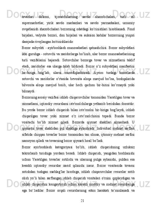 tovarlari   do'koni,   tijoratchilarning   savdo   shaxobchalari,   turli   xil
supermarketlar,   yirik   savdo   markazlari   va   savdo   yarmarkalari,   umumiy
ovqatlanish shaxobchalari  bozorning odatdagi ko‘rinishlari hisoblanadi. Fond
birjalari,   valyuta   bozori,   don   birjalari   va   auksion   kabilar   bozorrning   yuqori
darajada rivojlangan ko'rinishlaridir. 
Bozor   subyekti   -   ayirboshlash   munosabatlari   qatnashchisi.   Bozor   subyektlari
ikki guruhga - sotuvchi va xaridorlarga bo’linib, ular bozor munosabatlarining
turli   vazifalarini   bajaradi.   Sotuvchilar   bozorga   tovar   va   xizmatlarni   taklif
etadi,   xaridorlar   esa   ularga   talab   bildiradi.   Bozor   o‘z   subyektlari   manfaatini
bir-biriga   bog‘lab,   ularni   muvofiqlashtiradi.   Ayrim   turdagi   bozorlarda
sotuvchi   va   xaridorlar   o‘rtasida   bevosita   aloqa   mavjud   bo’lsa,   boshqalarida
bilvosita   aloqa   mavjud   boiib,   ular   hech   qachon   bir-birini   ko’rmaydi   yoki
bilmaydi. 
Bozorning asosiy vazifasi ishlab chiqaruvchilar tomonidan Yaratilgan tovar va
xizmatlami, iqtisodiy resurslami iste'molchilarga yetkazib berishdan iboratdir.
Bu   yerda   bozor   ishlab   chiqarish   bilan   iste’molni   bir-biriga   bog’laydi,   ishlab
chiqarilgan   tovar   yoki   xizmat   o‘z   iste’molchisini   topadi.   Bunda   bozor
vositachi   bo’lib   xizmat   qiladi.   Bozorda   qiymat   shakllari   almashadi.   U
qiymatni   tovar   shaklidan   pul   shakliga   aylantiradi.   Individual   mehnat   sarflari
sifatida   chiqqan   tovarlar   bozor   tomonidan   tan   olinsa,   ijtimoiy   mehnat   sarfini
namoyon qiladi va tovarning bozor qiymati hosil bo’ladi. 
Bozor   ayirboshlash   kategoriyasi   bo’lib,   ishlab   chiqarishning   uzluksiz
takrorlanib   turishiga   yordam   beradi.   Ishlab   chiqarish,   yangidan   boshlanishi
uchun   Yaratilgan   tovarlar   sotilishi   va   ularning   pulga   aylanishi,   puldan   esa
kerakli   iqtisodiy   resurslar   xarid   qilinishi   zarur.   Bozor   vositasida   tovarni
sotishdan   tushgan   mablag’lar   hisobiga,   ishlab   chiqaruvchilar   resurslar   sotib
olish   yo’li   bilan   sarflangan   ishlab   chiqarish   vositalari   o'rnini   qoplaydigan   va
ishlab   chiqarishni   kengaytirish   uchun   kerakli   moddiy   va   mehnat   resurslariga
ega   bo‘1adilar.   Bozor   orqali   resurslarning   erkin   harakati   ta’minlanadi   va
21 