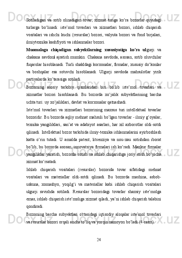Sotiladigan   va   sotib   olinadigan   tovar,   xizmat   turiga   ko‘ra   bozorlar   quyidagi
turlarga   bo‘linadi:   iste’mol   tovarlari   va   xizmatlari   bozori,   ishlab   chiqarish
vositalari   va   ishchi   kuchi   (resurslar)   bozori,   valyuta   bozori   va   fond   birjalari,
ilmiytexnika kashfiyoti va ishlanmalar bozori. 
Muomalaga   chiqadigan   subyektlarning   xususiyatiga   ko'ra   ul gurji   va
chakana savdon i   ajratish mumkin.   Chakana savdoda, asosan, sotib oluvchilar
fuqarolar hisoblanadi. Turli shakldagi korxonalar, firmalar, xususiy do‘konlar
va   boshqalar   esa   sotuvchi   hisoblanadi.   Ulgurji   savdoda   mahsulotlar   yirik
partiyalarda ko’tarasiga sotiladi.  
Bozoming   asosiy   tarkibiy   qismlaridan   biri   bo‘lib   iste’mol   tovarlari   va
xizmatlar   bozori   hisoblanadi.   Bu   bozorda   xo‘jalik   subyektlarining   barcha
uchta turi: uy xo‘jaliklari, davlat va korxonalar qatnashadi. 
Iste’mol   tovarlari   va   xizmatlari   bozorining   maxsus   turi   intellektual   tovarlar
bozoridir. Bu bozorda aqliy mehnat mahsuli bo’lgan tovarlar - ilmiy g‘oyalar,
texnika   yangiliklari,   san’at   va   adabiyot   asarlari,   har   xil   axborotlar   oldi-sotdi
qilinadi. Intellektual bozor tarkibida ilmiy-texnika ishlanmalarini ayirboshlash
katta   o‘rin   tutadi.   U   amalda   patent,   litsenziya   va   nou-xau   sotishdan   iborat
bo’lib, bu bozorda asosan, innovatsiya firmalari ish ko‘radi. Mazkur  firmalar
yangiliklar yaratish, bozorda sotish va ishlab chiqarishga joriy etish bo‘yicha
xizmat ko‘rsatadi. 
Ishlab   chiqarish   vositalari   (resurslar)   bozorida   tovar   sifatidagi   mehnat
vositalari   va   materiallar   oldi-sotdi   qilinadi.   Bu   bozorda   mashina,   asbob-
uskuna,   xomashyo,   yoqilg‘i   va   materiallar   kabi   ishlab   chiqarish   vositalari
ulgurji   ravishda   sotiladi.   Resurslar   bozoridagi   tovarlar   shaxsiy   iste’molga
emas, ishlab chiqarish iste’moliga xizmat qiladi, ya’ni ishlab chiqarish talabini
qondiradi. 
Bozoming   barcha   subyektlari   o'rtasidagi   iqtisodiy   aloqalar   iste’mol   tovarlari
va resurslar bozori orqali ancha to‘liq va yorqin namoyon bo‘ladi (4-rasm). 
24 