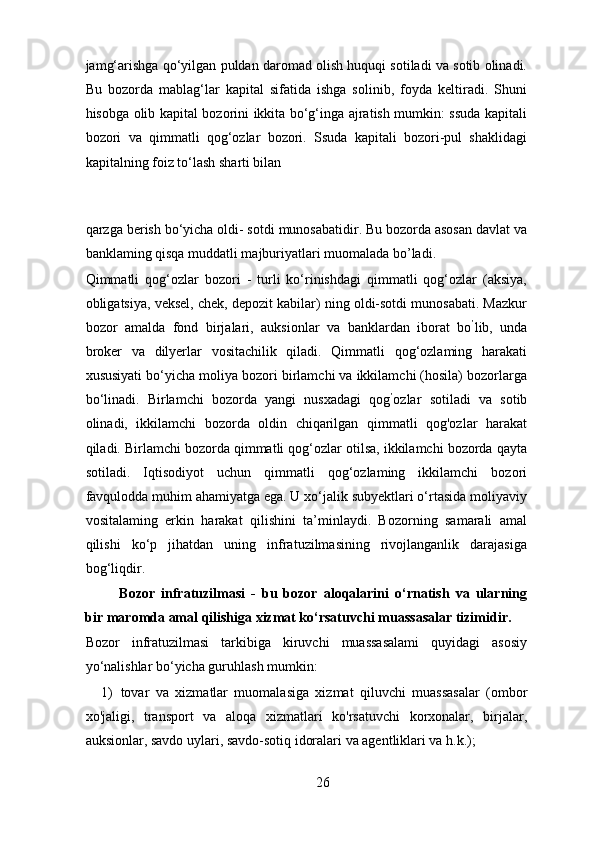 jamg‘arishga qo‘yilgan puldan daromad olish huquqi sotiladi va sotib olinadi.
Bu   bozorda   mablag‘lar   kapital   sifatida   ishga   solinib,   foyda   keltiradi.   Shuni
hisobga olib kapital bozorini ikkita bo‘g‘inga ajratish mumkin: ssuda kapitali
bozori   va   qimmatli   qog‘ozlar   bozori.   Ssuda   kapitali   bozori-pul   shaklidagi
kapitalning foiz to‘lash sharti bilan 
qarzga berish bo‘yicha oldi- sotdi munosabatidir. Bu bozorda asosan davlat va
banklaming qisqa muddatli majburiyatlari muomalada bo’ladi. 
Qimmatli   qog‘ozlar   bozori   -   turli   ko‘rinishdagi   qimmatli   qog‘ozlar   (aksiya,
obligatsiya, veksel, chek, depozit kabilar) ning oldi-sotdi munosabati. Mazkur
bozor   amalda   fond   birjalari,   auksionlar   va   banklardan   iborat   bo ’
lib,   unda
broker   va   dilyerlar   vositachilik   qiladi.   Qimmatli   qog‘ozlaming   harakati
xususiyati bo‘yicha moliya bozori birlamchi va ikkilamchi (hosila) bozorlarga
bo‘linadi.   Birlamchi   bozorda   yangi   nusxadagi   qog ’
ozlar   sotiladi   va   sotib
olinadi,   ikkilamchi   bozorda   oldin   chiqarilgan   qimmatli   qog'ozlar   harakat
qiladi. Birlamchi bozorda qimmatli qog‘ozlar otilsa, ikkilamchi bozorda qayta
sotiladi.   Iqtisodiyot   uchun   qimmatli   qog‘ozlaming   ikkilamchi   bozori
favqulodda muhim ahamiyatga ega. U xo‘jalik subyektlari o‘rtasida moliyaviy
vositalaming   erkin   harakat   qilishini   ta’minlaydi.   Bozorning   samarali   amal
qilishi   ko‘p   jihatdan   uning   infratuzilmasining   rivojlanganlik   darajasiga
bog‘liqdir. 
Bozor   infratuzilmasi   -   bu   bozor   aloqalarini   o‘rnatish   va   ularning
bir maromda amal qilishiga xizmat ko‘rsatuvchi muassasalar tizimidir.  
Bozor   infratuzilmasi   tarkibiga   kiruvchi   muassasalami   quyidagi   asosiy
yo‘nalishlar bo‘yicha guruhlash mumkin: 
1) tovar   va   xizmatlar   muomalasiga   xizmat   qiluvchi   muassasalar   (ombor
xo'jaligi,   transport   va   aloqa   xizmatlari   ko'rsatuvchi   korxonalar,   birjalar,
auksionlar, savdo uylari, savdo-sotiq idoralari va agentliklari va h.k.); 
26 