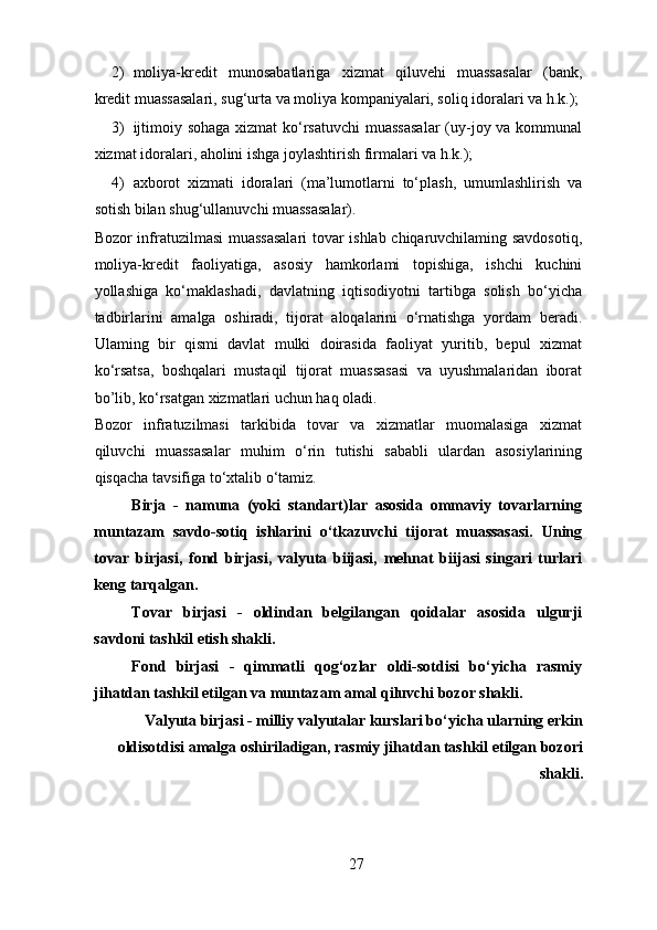 2) moliya-kredit   munosabatlariga   xizmat   qiluvehi   muassasalar   (bank,
kredit muassasalari, sug‘urta va moliya kompaniyalari, soliq idoralari va h.k.);
3) ijtimoiy sohaga  xizmat  ko‘rsatuvchi  muassasalar  (uy-joy va kommunal
xizmat idoralari, aholini ishga joylashtirish firmalari va h.k.); 
4) axborot   xizmati   idoralari   (ma’lumotlarni   to‘plash,   umumlashlirish   va
sotish bilan shug‘ullanuvchi muassasalar). 
Bozor infratuzilmasi muassasalari  tovar ishlab chiqaruvchilaming savdosotiq,
moliya-kredit   faoliyatiga,   asosiy   hamkorlami   topishiga,   ishchi   kuchini
yollashiga   ko‘maklashadi,   davlatning   iqtisodiyotni   tartibga   solish   bo‘yicha
tadbirlarini   amalga   oshiradi,   tijorat   aloqalarini   o‘rnatishga   yordam   beradi.
Ulaming   bir   qismi   davlat   mulki   doirasida   faoliyat   yuritib,   bepul   xizmat
ko‘rsatsa,   boshqalari   mustaqil   tijorat   muassasasi   va   uyushmalaridan   iborat
bo’lib, ko‘rsatgan xizmatlari uchun haq oladi. 
Bozor   infratuzilmasi   tarkibida   tovar   va   xizmatlar   muomalasiga   xizmat
qiluvchi   muassasalar   muhim   o‘rin   tutishi   sababli   ulardan   asosiylarining
qisqacha tavsifiga to‘xtalib o‘tamiz. 
Birja   -   namuna   (yoki   standart)lar   asosida   ommaviy   tovarlarning
muntazam   savdo-sotiq   ishlarini   o‘tkazuvchi   tijorat   muassasasi.   Uning
tovar   birjasi,   fond   birjasi,   valyuta   biijasi,   mehnat   biijasi   singari   turlari
keng tarqalgan. 
Tovar   birjasi   -   oldindan   belgilangan   qoidalar   asosida   ulgurji
savdoni tashkil etish shakli.  
Fond   birjasi   -   qimmatli   qog‘ozlar   oldi-sotdisi   bo‘yicha   rasmiy
jihatdan tashkil etilgan va muntazam amal qiluvchi bozor shakli.  
Valyuta birjasi - milliy valyutalar kurslari bo‘yicha ularning erkin
oldisotdisi amalga oshiriladigan, rasmiy jihatdan tashkil etilgan bozori
shakli.
27 
