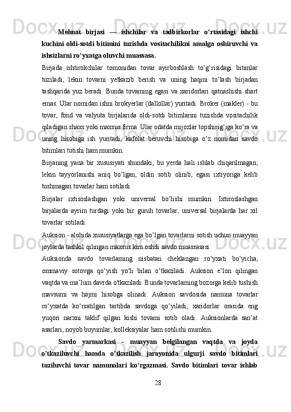Mehnat   birjasi   —   ishchilar   va   tadbirkorlar   o‘rtasidagi   ishchi
kuchini   oldi-sotdi   bitimini   tuzishda   vositachilikni   amalga   oshiruvchi   va
ishsizlarni ro‘yxatga oluvchi muassasa.  
Birjada   ishtirokchilar   tomonidan   tovar   ayirboshlash   to‘g‘risidagi   bitimlar
tuziladi,   lekin   tovarni   yetkazib   berish   va   uning   haqini   to‘lash   birjadan
tashqarida  yuz  beradi.  Bunda   tovaming  egasi  va   xaridorlari  qatnashishi   shart
emas. Ular nomidan ishni brokyerlar (dallollar) yuritadi. Broker (makler) - bu
tovar,   fond   va   valyuta   birjalarida   oldi-sotdi   bitimlarini   tuzishda   vositachilik
qiladigan shaxs yoki maxsus firma. Ular odatda mijozlar topshirig‘iga ko‘ra va
uning   hisobiga   ish   yuritadi,   kafolat   beruvchi   hisobiga   o‘z   nomidan   savdo
bitimlari tutishi ham mumkin.  
Birjaning   yana   bir   xususiyati   shundaki,   bu   yerda   hali   ishlab   chiqarilmagan,
lekin   tayyorlanishi   aniq   bo’lgan,   oldin   sotib   olinib,   egasi   ixtiyoriga   kelib
tushmagan tovarlar ham sotiladi. 
Birjalar   ixtisoslashgan   yoki   universal   bo‘lishi   mumkin.   Ixtisoslashgan
birjalarda   ayrim   turdagi   yoki   bir   guruh   tovarlar,   universal   birjalarda   har   xil
tovarlar sotiladi. 
Auksion - alohida xususiyatlarga ega bo’lgan tovarlarni sotish uchun muayyan
joylarda tashkil qilingan maxsus kim oshdi savdo muassasasi. 
Auksionda   savdo   tovarlaming   nisbatan   cheklangan   ro‘yxati   bo‘yicha,
ommaviy   sotovga   qo‘yish   yo'li   bilan   o‘tkaziladi.   Auksion   e’lon   qilingan
vaqtda va ma’lum davrda o'tkaziladi. Bunda tovarlaming bozorga kelib tushish
mavsumi   va   hajmi   hisobga   olinadi.   Auksion   savdosida   namuna   tovarlar
ro‘yxatda   ko‘rsatilgan   tartibda   savdoga   qo‘yiladi,   xaridorlar   orasida   eng
yuqori   narxni   taklif   qilgan   kishi   tovami   sotib   oladi.   Auksionlarda   san’at
asarlari, noyob buyumlar, kolleksiyalar ham sotilishi mumkin. 
Savdo   yarmarkasi   -   muayyan   belgilangan   vaqtda   va   joyda
o'tkaziluvchi   hamda   o’tkazilish   jarayonida   ulgurji   savdo   bitimlari
tuziluvchi   tovar   namunalari   ko‘rgazmasi.   Savdo   bitimlari   tovar   ishlab
28