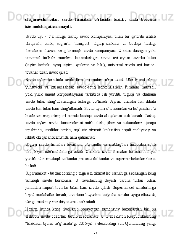 chiqaruvchi   bilan   savdo   firmalari   o‘rtasida   tuzilib,   unda   bevosita
iste’molchi qatnashmaydi. 
Savdo   uyi   -   o‘z   ichiga   tashqi   savdo   kompaniyasi   bilan   bir   qatorda   ishlab
chiqarish,   bank,   sug‘urta,   transport,   ulgurji-chakana   va   boshqa   turdagi
firmalarni   oluvchi   keng   tarmoqli   savdo   kompaniyasi.   U   ixtisoslashgan   yoki
universal   bo’lishi   mumkin.   Ixtisoslashgan   savdo   uyi   ayrim   tovarlar   bilan
(kiyim-kechak,   oyoq   kiyim,   gazlama   va   h.k.),   universal   savdo   uyi   har   xil
tovarlar bilan savdo qiladi. 
Savdo   uylari   tarkibida   savdo   firmalari   muhim   o‘rin   tutadi.   Ular   tijorat   ishini
yurituvchi   va   ixtisoslashgan   savdo-sotiq   korxonalaridir.   Firmalar   mustaqil
yoki   yirik   sanoat   korporatsiyalari   tarkibida   ish   yuritib,   ulgurji   va   chakana
savdo   bilan   shug‘ullanadigan   turlarga   bo‘linadi.   Ayrim   firmalar   har   ikkala
savdo turi bilan ham shug'ullanadi. Savdo uylari o‘z nomidan va ko‘pincha o‘z
hisobidan   eksporlimport   hamda   boshqa   savdo   aloqalarini   olib  boradi.   Tashqi
savdo   uylari   savdo   korxonalarini   sotib   olish,   jihoz   va   uskunalami   ijaraga
topshirish,   kreditlar   berish,   sug‘urta   xizmati   ko‘rsatish   orqali   moliyaviy   va
ishlab chiqarish xizmatida ham qatnashadi. 
Ulgurji   savdo   firmalari   tovarlarni   o‘z   mulki   va   mablag‘lari   hisobidan   sotib
olib,   keyin   iste’molchilarga   sotadi.   Chakana   savdo   firmalari   turlicha   faoliyat
yuritib, ular mustaqil do‘konlar, maxsus do‘konlar va supermarketardan iborat
bo'ladi. 
Supermarket - bu xaridorning o‘ziga o ’
zi xizmat ko‘rsatishiga asoslangan keng
tarmoqli   savdo   korxonasi.   U   tovarlarning   deyarli   barcha   turlari   bilan,
jumladan   import   tovarlar   bilan   ham   savdo   qiladi.   Supermarket   xaridorlarga
bepul maslahatlar beradi, tovarlami buyurtma bo'yicha xaridor uyiga etkazadi,
ularga madaniy-maishiy xizmat ko‘rsatadi. 
Hozirgi   kunda   keng   rivojlanib   borayotgan   zamonaviy   bozorlardan   biri   bu
elektron   savdo   bozorlari   bo‘lib   hisoblanadi.   U   O‘zbekiston   Respublikasining
“Elektron   tijorat   to‘g‘risida”gi   2015-yil   9-dekabrdagi   son   Qonunining   yangi
29 
