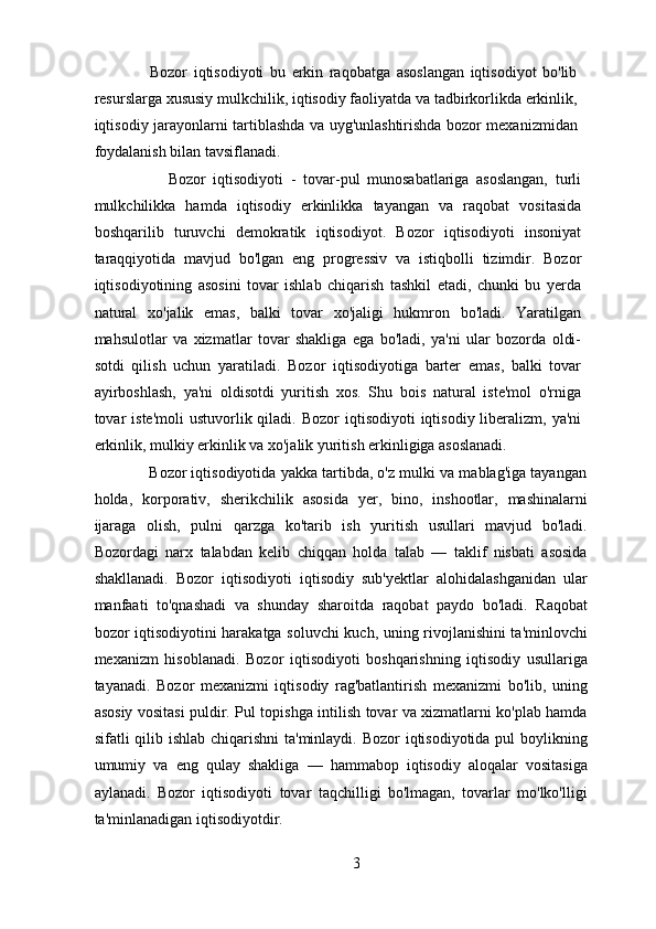                   Bozor   iqtisodiyoti   bu   erkin   raqobatga   asoslangan   iqtisodiyot   bo'lib
resurslarga xususiy mulkchilik, iqtisodiy faoliyatda va tadbirkorlikda erkinlik,
iqtisodiy jarayonlarni tartiblashda va uyg'unlashtirishda bozor mexanizmidan
foydalanish bilan tavsiflanadi. 
                    Bozor   iqtisodiyoti   -   tovar-pul   munosabatlariga   asoslangan,   turli
mulkchilikka   hamda   iqtisodiy   erkinlikka   tayangan   va   raqobat   vositasida
boshqarilib   turuvchi   demokratik   iqtisodiyot.   Bozor   iqtisodiyoti   insoniyat
taraqqiyotida   mavjud   bo'lgan   eng   progressiv   va   istiqbolli   tizimdir.   Bozor
iqtisodiyotining   asosini   tovar   ishlab   chiqarish   tashkil   etadi,   chunki   bu   yerda
natural   xo'jalik   emas,   balki   tovar   xo'jaligi   hukmron   bo'ladi.   Yaratilgan
mahsulotlar   va   xizmatlar   tovar   shakliga   ega   bo'ladi,   ya'ni   ular   bozorda   oldi-
sotdi   qilish   uchun   yaratiladi.   Bozor   iqtisodiyotiga   barter   emas,   balki   tovar
ayirboshlash,   ya'ni   oldisotdi   yuritish   xos.   Shu   bois   natural   iste'mol   o'rniga
tovar   iste'moli   ustuvorlik qiladi.  Bozor  iqtisodiyoti   iqtisodiy  liberalizm,  ya'ni
erkinlik, mulkiy erkinlik va xo'jalik yuritish erkinligiga asoslanadi. 
             Bozor iqtisodiyotida yakka tartibda, o'z mulki va mablag'iga tayangan
holda,   korporativ,   sherikchilik   asosida   yer,   bino,   inshootlar,   mashinalarni
ijaraga   olish,   pulni   qarzga   ko'tarib   ish   yuritish   usullari   mavjud   bo'ladi.
Bozordagi   narx   talabdan   kelib   chiqqan   holda   talab   —   taklif   nisbati   asosida
shakllanadi.   Bozor   iqtisodiyoti   iqtisodiy   sub'yektlar   alohidalashganidan   ular
manfaati   to'qnashadi   va   shunday   sharoitda   raqobat   paydo   bo'ladi.   Raqobat
bozor iqtisodiyotini harakatga soluvchi kuch, uning rivojlanishini ta'minlovchi
mexanizm   hisoblanadi.   Bozor   iqtisodiyoti   boshqarishning   iqtisodiy   usullariga
tayanadi.   Bozor   mexanizmi   iqtisodiy   rag'batlantirish   mexanizmi   bo'lib,   uning
asosiy vositasi puldir. Pul topishga intilish tovar va xizmatlarni ko'plab hamda
sifatli qilib ishlab chiqarishni  ta'minlaydi. Bozor iqtisodiyotida pul  boylikning
umumiy   va   eng   qulay   shakliga   —   hammabop   iqtisodiy   aloqalar   vositasiga
aylanadi.   Bozor   iqtisodiyoti   tovar   taqchilligi   bo'lmagan,   tovarlar   mo'lko'lligi
ta'minlanadigan iqtisodiyotdir.  
3 
