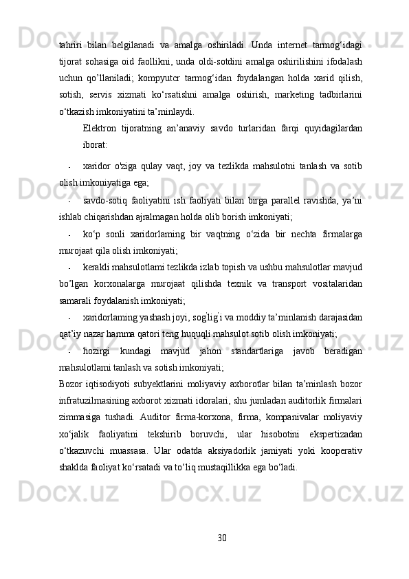 tahriri   bilan   belgilanadi   va   amalga   oshiriladi.   Unda   internet   tarmog‘idagi
tijorat   sohasiga   oid   faollikni,   unda   oldi-sotdini   amalga   oshirilishini   ifodalash
uchun   qo’llaniladi;   kompyutcr   tarmog‘idan   foydalangan   holda   xarid   qilish,
sotish,   servis   xizmati   ko‘rsatishni   amalga   oshirish,   marketing   tadbirlarini
o‘tkazish imkoniyatini ta’minlaydi. 
Elektron   tijoratning   an’anaviy   savdo   turlaridan   farqi   quyidagilardan
iborat: 
- xaridor   o'ziga   qulay   vaqt,   joy   va   tezlikda   mahsulotni   tanlash   va   sotib
olish imkoniyatiga ega; 
- savdo-sotiq   faoliyatini   ish   faoliyati   bilan   birga   parallel   ravishda,   ya’ni
ishlab chiqarishdan ajralmagan holda olib borish imkoniyati; 
- ko‘p   sonli   xaridorlaming   bir   vaqtning   o‘zida   bir   nechta   firmalarga
murojaat qila olish imkoniyati; 
- kerakli mahsulotlami tezlikda izlab topish va ushbu mahsulotlar mavjud
bo’lgan   korxonalarga   murojaat   qilishda   texnik   va   transport   vositalaridan
samarali foydalanish imkoniyati; 
- xaridorlaming yashash joyi, sog ’
lig ’
i va moddiy ta’minlanish darajasidan
qat’iy nazar hamma qatori teng huquqli mahsulot sotib olish imkoniyati; 
- hozirgi   kundagi   mavjud   jahon   standartlariga   javob   beradigan
mahsulotlami tanlash va sotish imkoniyati; 
Bozor   iqtisodiyoti   subyektlarini   moliyaviy   axborotlar   bilan   ta’minlash   bozor
infratuzilmasining axborot xizmati idoralari, shu jumladan auditorlik firmalari
zimmasiga   tushadi.   Auditor   firma-korxona,   firma,   kompanivalar   moliyaviy
xo‘jalik   faoliyatini   tekshirib   boruvchi,   ular   hisobotini   ekspertizadan
o‘tkazuvchi   muassasa.   Ular   odatda   aksiyadorlik   jamiyati   yoki   kooperativ
shaklda faoliyat ko‘rsatadi va to‘liq mustaqillikka ega bo‘ladi. 
30 
