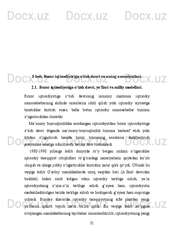  
2-bob. Bozor iqtisodiyotiga o`tish davri va uning xususiyatlari. 
2.1.  Bozor iqtisodiyotiga o‘tish davri, yo‘llari va milliy modellari. 
Bozor   iqtisodiyotiga   o‘tish   davrining   umumiy   mazmuni   iqtisodiy
munosabatlarning   alohida   unsurlarini   isloh   qilish   yoki   iqtisodiy   siyosatga
tuzatishlar   kiritish   emas,   balki   butun   iqtisodiy   munosabatlar   tizimini
o‘zgartirishdan iboratdir. 
Ma’muriy   buyruqbozlikka   asoslangan   iqtisodiyotdan   bozor   iqtisodiyotiga
o‘tish   davri   deganda   ma’muriy-buyruqbozlik   tizimini   bartaraf   etish   yoki
tubdan   o‘zgartirish   hamda   bozor   tizimining   asoslarini   shakllantirish
jarayonlari amalga oshiriluvchi tarixiy davr tushuniladi. 
1980-1990   yillarga   kelib   dunyoda   ro‘y   bergan   muhim   o‘zgarishlar
iqtisodiy   taraqqiyot   istiqbollari   to‘g‘risidagi   nazariyalarni   qaytadan   ko‘rib
chiqish va ularga jiddiy o‘zgartirishlar kiritishni zarur qilib qo‘ydi. CHunki bu
vaqtga   kelib   G‘arbiy   mamlakatlarda   uzoq   vaqtdan   beri   (A.Smit   davridan
boshlab)   hukm   surib   kelgan   erkin   iqtisodiy   tartibga   solish,   ya’ni
iqtisodiyotning   o‘zini-o‘zi   tartibga   solish   g‘oyasi   ham,   iqtisodiyotni
markazlashtirilgan tarzda tartibga solish va boshqarish g‘oyasi ham inqirozga
uchradi.   Bunday   sharoitda   iqtisodiy   taraqqiyotning   sifat   jihatdan   yangi
yo‘llarini   qidirib   topish   zarur   bo‘lib   qoldi.   Bu   vaqtga   kelib   ko‘pgina
rivojlangan mamlakatlarning tajribalari umumlashtirilib, iqtisodiyotning yangi
31 