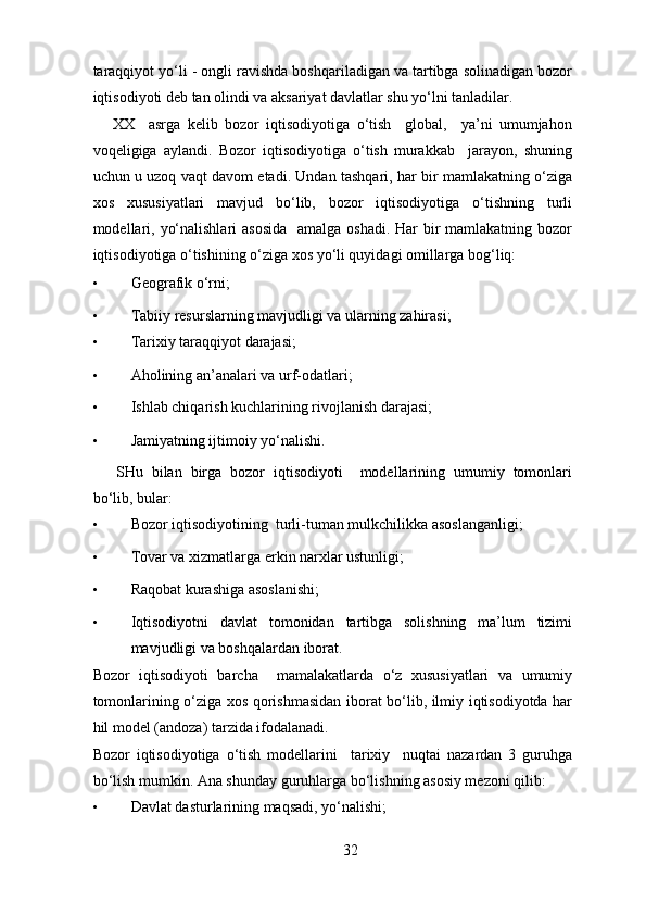 taraqqiyot yo‘li - ongli ravishda boshqariladigan va tartibga solinadigan bozor
iqtisodiyoti deb tan olindi va aksariyat davlatlar shu yo‘lni tanladilar.  
XX     asrga   kelib   bozor   iqtisodiyotiga   o‘tish     global,     ya’ni   umumjahon
voqeligiga   aylandi.   Bozor   iqtisodiyotiga   o‘tish   murakkab     jarayon,   shuning
uchun u uzoq vaqt davom etadi. Undan tashqari, har bir mamlakatning o‘ziga
xos   xususiyatlari   mavjud   bo‘lib,   bozor   iqtisodiyotiga   o‘tishning   turli
modellari, yo‘nalishlari  asosida    amalga oshadi. Har  bir  mamlakatning bozor
iqtisodiyotiga o‘tishining o‘ziga xos yo‘li quyidagi omillarga bog‘liq: 
• Geografik o‘rni; 
• Tabiiy resurslarning mavjudligi va ularning zahirasi; 
• Tarixiy taraqqiyot darajasi; 
• Aholining an’analari va urf-odatlari; 
• Ishlab chiqarish kuchlarining rivojlanish darajasi; 
• Jamiyatning ijtimoiy yo‘nalishi. 
SHu   bilan   birga   bozor   iqtisodiyoti     modellarining   umumiy   tomonlari
bo‘lib, bular: 
• Bozor iqtisodiyotining  turli-tuman mulkchilikka asoslanganligi; 
• Tovar va xizmatlarga erkin narxlar ustunligi; 
• Raqobat kurashiga asoslanishi; 
• Iqtisodiyotni   davlat   tomonidan   tartibga   solishning   ma’lum   tizimi
mavjudligi va boshqalardan iborat. 
Bozor   iqtisodiyoti   barcha     mamalakatlarda   o‘z   xususiyatlari   va   umumiy
tomonlarining o‘ziga xos qorishmasidan iborat bo‘lib, ilmiy iqtisodiyotda har
hil model (andoza) tarzida ifodalanadi. 
Bozor   iqtisodiyotiga   o‘tish   modellarini     tarixiy     nuqtai   nazardan   3   guruhga
bo‘lish mumkin.  Ana shunday guruhlarga bo‘lishning asosiy mezoni qilib: 
• Davlat dasturlarining maqsadi, yo‘nalishi; 
32 