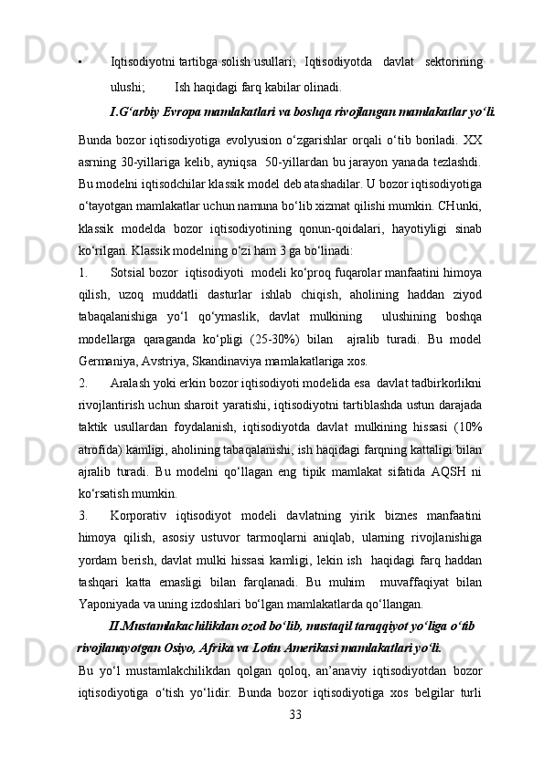 • Iqtisodiyotni tartibga solish usullari;    Iqtisodiyotda   davlat   sektorining
ulushi;    Ish haqidagi farq kabilar olinadi.  
I.G‘arbiy Evropa mamlakatlari va boshqa rivojlangan mamlakatlar yo‘li.  
Bunda   bozor   iqtisodiyotiga   evolyusion   o‘zgarishlar   orqali   o‘tib   boriladi.   XX
asrning 30-yillariga kelib, ayniqsa   50-yillardan bu jarayon yanada tezlashdi.
Bu modelni iqtisodchilar klassik model deb atashadilar. U bozor iqtisodiyotiga
o‘tayotgan mamlakatlar uchun namuna bo‘lib xizmat qilishi mumkin. CHunki,
klassik   modelda   bozor   iqtisodiyotining   qonun-qoidalari,   hayotiyligi   sinab
ko‘rilgan.  Klassik modelning o‘zi ham 3 ga bo‘linadi:  
1. Sotsial bozor  iqtisodiyoti  modeli ko‘proq fuqarolar manfaatini himoya
qilish,   uzoq   muddatli   dasturlar   ishlab   chiqish,   aholining   haddan   ziyod
tabaqalanishiga   yo‘l   qo‘ymaslik,   davlat   mulkining     ulushining   boshqa
modellarga   qaraganda   ko‘pligi   (25-30%)   bilan     ajralib   turadi.   Bu   model
Germaniya, Avstriya, Skandinaviya mamlakatlariga xos. 
2. Aralash yoki erkin bozor iqtisodiyoti modelida esa  davlat tadbirkorlikni
rivojlantirish uchun sharoit yaratishi, iqtisodiyotni tartiblashda ustun darajada
taktik   usullardan   foydalanish,   iqtisodiyotda   davlat   mulkining   hissasi   (10%
atrofida) kamligi, aholining tabaqalanishi, ish haqidagi farqning kattaligi bilan
ajralib   turadi.   Bu   modelni   qo‘llagan   eng   tipik   mamlakat   sifatida   AQSH   ni
ko‘rsatish mumkin. 
3. Korporativ   iqtisodiyot   modeli   davlatning   yirik   biznes   manfaatini
himoya   qilish,   asosiy   ustuvor   tarmoqlarni   aniqlab,   ularning   rivojlanishiga
yordam   berish,   davlat   mulki   hissasi   kamligi,   lekin  ish     haqidagi   farq  haddan
tashqari   katta   emasligi   bilan   farqlanadi.   Bu   muhim     muvaffaqiyat   bilan
Yaponiyada va uning izdoshlari bo‘lgan mamlakatlarda qo‘llangan. 
II.Mustamlakachilikdan ozod bo‘lib, mustaqil taraqqiyot yo‘liga o‘tib 
rivojlanayotgan Osiyo, Afrika va Lotin Amerikasi mamlakatlari yo‘li. 
Bu   yo‘l   mustamlakchilikdan   qolgan   qoloq,   an’anaviy   iqtisodiyotdan   bozor
iqtisodiyotiga   o‘tish   yo‘lidir.   Bunda   bozor   iqtisodiyotiga   xos   belgilar   turli
33 