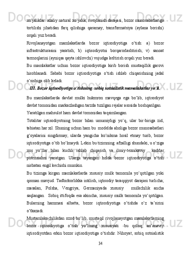 xo‘jaliklar: azaliy natural xo‘jalik, rivojlanish darajasi, bozor munosabatlariga
tortilishi   jihatidan   farq   qilishiga   qaramay,   transformatsiya   (aylana   borishi)
orqali yuz beradi. 
Rivojlanayotgan   mamlakatlarda   bozor   iqtisodiyotiga   o‘tish:   a)   bozor
infrastrukturasini   yaratish;   b)   iqtisodiyotni   borqarorlashtirish;   v)   sanoat
tarmoqlarini (ayniqsa qayta ishlovchi) vujudga keltirish orqali yuz beradi. 
Bu   mamlakatlar   uchun   bozor   iqtisodiyotiga   kirib   borish   mustaqillik   garovi
hisoblanadi.   Sababi   bozor   iqtisodiyotiga   o‘tish   ishlab   chiqarishning   jadal
o‘sishiga olib keladi. 
III. Bozor iqtisodiyotiga o‘tishning  sobiq sotsialistik mamalakatlar yo‘li.   
Bu   mamlakatlarda   davlat   mulki   hukmron   mavqega   ega   bo‘lib,   iqtisodiyot
davlat tomonidan markazlashgan tarzda tuzilgan rejalar asosida boshqarilgan. 
Yaratilgan mahsulot ham davlat tomonidan taqsimlangan. 
Totalitar   iqtisodiyotning   bozor   bilan   umumiyligi   yo‘q,   ular   bir-biriga   zid,
tabiatan har xil. Shuning uchun ham bu  modelda aholiga bozor munosabatlari
g‘oyalarini   singdirmay,   ularda   yangicha   ko‘nikma   hosil   etmay   turib,   bozor
iqtisodiyotiga o‘tib bo‘lmaydi. Lekin bu tizimning  afzalligi shundaki, u o‘ziga
xos   yo‘llar   bilan   kuchli   ishlab   chiqarish   va   ilmiy-texnikaviy     kadrlar
potensialini   yaratgan.   Ularga   tayangan   holda   bozor   iqtisodiyotiga   o‘tish
nisbatan engil kechishi mumkin. 
Bu   tizimga   kirgan   mamlakatlarda   xususiy   mulk   tamomila   yo‘qotilgan   yoki
qisman mavjud. Tadbirkorlikka intilish, iqtisodiy taraqqiyot darajasi  turlicha;
masalan,   Polsha,   Vengriya,   Germaniyada   xususiy     mulkchilik   ancha
saqlangan.     Sobiq  ittifoqda  esa   akincha,  xususiy  mulk  tamomila  yo‘qotilgan.
Bularning   hammasi   albatta,   bozor   iqtisodiyotiga   o‘tishda   o‘z   ta’sirini
o‘tkazadi. 
Mustamlakachilikdan   ozod   bo‘lib,   mustaqil   rivojlanayotgan   mamlakatlarning
bozor   iqtisodiyotiga   o‘tish   yo‘lining   xususiyati   -bu   qoloq,   an’anaviy
iqtisodiyotdan erkin bozor  iqtisodiyotiga  o‘tishdir. Nihoyat, sobiq  sotsialistik
34 