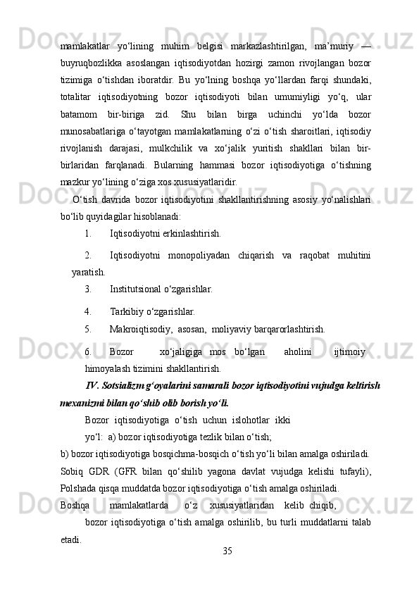 mamlakatlar   yo‘lining   muhim   belgisi   markazlashtirilgan,   ma’muriy   —
buyruqbozlikka   asoslangan   iqtisodiyotdan   hozirgi   zamon   rivojlangan   bozor
tizimiga   o‘tishdan   iboratdir.   Bu   yo‘lning   boshqa   yo‘llardan   farqi   shundaki,
totalitar   iqtisodiyotning   bozor   iqtisodiyoti   bilan   umumiyligi   yo‘q,   ular
batamom   bir-biriga   zid.   Shu   bilan   birga   uchinchi   yo‘lda   bozor
munosabatlariga   o‘tayotgan   mamlakatlarning   o‘zi   o‘tish   sharoitlari,   iqtisodiy
rivojlanish   darajasi,   mulkchilik   va   xo‘jalik   yuritish   shakllari   bilan   bir-
birlaridan   farqlanadi.   Bularning   hammasi   bozor   iqtisodiyotiga   o‘tishning
mazkur yo‘lining o‘ziga xos xususiyatlaridir. 
O‘tish   davrida   bozor   iqtisodiyotini   shakllantirishning   asosiy   yo‘nalishlari
bo‘lib quyidagilar hisoblanadi: 
1. Iqtisodiyotni erkinlashtirish.  
2. Iqtisodiyotni   monopoliyadan   chiqarish   va   raqobat   muhitini
yaratish.  
3. Institutsional o‘zgarishlar.  
4. Tarkibiy o‘zgarishlar.  
5. Makroiqtisodiy,  asosan,  moliyaviy barqarorlashtirish. 
6. Bozor  xo‘jaligiga  mos  bo‘lgan  aholini  ijtimoiy  
himoyalash tizimini shakllantirish.  
            IV. Sotsializm g‘oyalarini samarali bozor iqtisodiyotini vujudga keltirish 
mexanizmi bilan qo‘shib olib borish yo‘li. 
Bozor   iqtisodiyotiga   o‘tish   uchun   islohotlar   ikki
yo‘l:  a) bozor iqtisodiyotiga tezlik bilan o‘tish;  
b) bozor iqtisodiyotiga bosqichma-bosqich o‘tish yo‘li bilan amalga oshiriladi.
Sobiq   GDR   (GFR   bilan   qo‘shilib   yagona   davlat   vujudga   kelishi   tufayli),
Polshada qisqa muddatda bozor iqtisodiyotiga o‘tish amalga oshiriladi. 
Boshqa  mamlakatlarda  o‘z  xususiyatlaridan  kelib  chiqib,  
bozor   iqtisodiyotiga   o‘tish   amalga   oshirilib,   bu   turli   muddatlarni   talab
etadi. 
35 