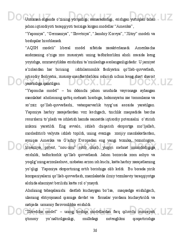 Umuman olganda o‘zining yorqinligi, samaradorligi, erishgan  yutuqlari bilan
jahon iqtisodiyoti taraqqiyoti tarixiga kirgan modellar “Amerika”, 
“Yaponiya”, “Germaniya”, “Shvetsiya”, “Janubiy Koreya”, “Xitoy” modeli va
boshqalar hisoblanadi. 
“AQSH   modeli”   liberal   model   sifatida   xarakterlanadi.   Amerikacha
andozaning   o‘ziga   xos   xususiyati   uning   tadbirkorlikni   aholi   orasida   keng
yoyishga, ommaviylikka erishishni ta’minlashga asolanganligidadir. U jamiyat
a’zolaridan   har   birining     ishbilarmonlik   faoliyatini   qo‘llab-quvvatlash,
iqtisodiy faoliyatni, xususiy manfaatdorlikni oshirish uchun keng shart sharoit
yaratishga qaratilgan. 
“Yaponcha   model”   –   bu   ikkinchi   jahon   urushida   vayronaga   aylangan
mamlakat  aholisining qattiq mehnati hisobiga, hokimiyatni xar tomonlama va
so‘zsiz   qo‘llab-quvvatlashi,   vatanparvarlik   tuyg‘usi   asosida   yaratilgan.
Yaponiya   harbiy   xarajatlardan   voz   kechgach,   tinchlik   maqsadida   barcha
resurslarni to‘plash va ishlatish hamda sanoatda iqtisodiy potensialni  o‘stirish
imkoni   yaratildi.   Eng   avvalo,   ishlab   chiqarish   eksportga   mo‘ljallab,
moslashtirib   valyuta   ishlab   topildi,   uning   evaziga     xorijiy   mamlakatlardan,
ayniqsa   Amerika   va   G‘arbiy   Evropadan   eng   yangi   texnika,   texnologiya,
litsenziya,   potent,   “nou-xou”   sotib   olinib,   yuqori   mehnat   unumdorligiga
erishildi,   tadbirkorlik   qo‘llab   quvvatlandi.   Jahon   bozorida   xom   ashyo   va
yoqilg‘ining arzonlashuvi, nisbatan arzon ish kuchi, katta harbiy xarajatlarning
yo‘qligi     Yaponiya   eksportining   ortib   borishiga   olib   keldi.     Bu   borada   yirik
kompaniyalarni qo‘llab-quvvatlash, mamlakatda ilmiy texnikaviy taraqqiyotga
alohida ahamiyat berilishi katta rol o‘ynaydi. 
Aholining   tabaqalanishi     dastlab   kuchaygan   bo‘lsa,     maqsadga   erishilgach,
ularning   ehtiyojmand   qismiga   davlat   va     firmalar   yordami   kuchaytirildi   va
natijada  umumiy farovonlikka erishildi. 
“Shvedcha   model”   –   uning   boshqa   modellardan   farq   qiluvchi   xususiyati
ijtimoiy   yo‘naltirilganligi,   mulkdagi   notenglikni   qisqartirishga
36 