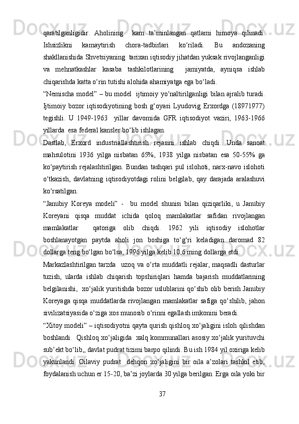 qaratilganligidir.   Aholining     kam   ta’minlangan   qatlami   himoya   qilinadi.
Ishsizlikni   kamaytirish   chora-tadbirlari   ko‘riladi.   Bu   andozaning
shakllanishida Shvetsiyaning  tarixan iqtisodiy jihatdan yuksak rivojlanganligi
va   mehnatkashlar   kasaba   tashkilotlarining     jamiyatda,   ayniqsa   ishlab
chiqarishda katta o‘rin tutishi alohida ahamiyatga ega bo‘ladi. 
“Nemischa model” – bu model   ijtimoiy yo‘naltirilganligi bilan ajralib turadi.
Ijtimoiy   bozor   iqtisodiyotining   bosh   g‘oyasi   Lyudovig   Erxordga   (18971977)
tegishli.   U   1949-1963     yillar   davomida   GFR   iqtisodiyot   vaziri,   1963-1966
yillarda  esa federal kansler bo‘lib ishlagan. 
Dastlab,   Erxord   industriallashtirish   rejasini   ishlab   chiqdi.   Unda   sanoat
mahsulotini   1936   yilga   nisbatan   65%,   1938   yilga   nisbatan   esa   50-55%   ga
ko‘paytirish   rejalashtirilgan.   Bundan   tashqari   pul   islohoti,   narx-navo   islohoti
o‘tkazish,   davlatning   iqtisodiyotdagi   rolini   belgilab,   qay   darajada   aralashuvi
ko‘rsatilgan. 
“Janubiy   Koreya   modeli”   -     bu   model   shunisi   bilan   qiziqarliki,   u   Janubiy
Koreyani   qisqa   muddat   ichida   qoloq   mamlakatlar   safidan   rivojlangan
mamlakatlar     qatoriga   olib   chiqdi.   1962   yili   iqtisodiy   islohotlar
boshlanayotgan   paytda   aholi   jon   boshiga   to‘g‘ri   keladigan   daromad   82
dollarga teng bo‘lgan bo‘lsa, 1996 yilga kelib 10,6 ming dollarga etdi. 
Markazlashtirilgan   tarzda     uzoq   va   o‘rta   muddatli   rejalar,   maqsadli   dasturlar
tuzish,   ularda   ishlab   chiqarish   topshiriqlari   hamda   bajarish   muddatlarining
belgilanishi,   xo‘jalik yuritishda bozor uslublarini qo‘shib olib berish Janubiy
Koreyaga   qisqa   muddatlarda   rivojlangan   mamlakatlar   safiga   qo‘shilib,   jahon
sivilizatsiyasida o‘ziga xos munosib o‘rinni egallash imkonini beradi. 
“Xitoy modeli” – iqtisodiyotni qayta qurish qishloq xo‘jaligini isloh qilishdan
boshlandi.   Qishloq xo‘jaligida   xalq kommunallari asosiy xo‘jalik yurituvchi
sub’ekt bo‘lib,, davlat pudrat tizimi barpo qilindi. Bu ish 1984 yil oxiriga kelib
yakunlandi.   Oilaviy   pudrat     dehqon   xo‘jaligini   bir   oila   a’zolari   tashkil   etib,
foydalanish uchun er 15-20, ba’zi joylarda 30 yilga berilgan. Erga oila yoki bir
37 