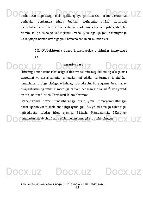necha   oila     qo‘lidagi   o‘zi   egalik   qilayotgan   texnika,   asbob-uskuna   va
boshqalar   yordamida   ishlov   beriladi.   Dehqonlar   ishlab   chiqargan
mahsulotlarining     bir   qismini   davlatga   shartnoma   asosida   topshiradilar,   bir
qismini soliq o‘rnida, yana bir qismini mahalliy fondga, qolgani o‘z ixtiyoriga
ko‘ra yuqori narxda davlatga yoki bozorda sotishlari mumkin edi. 
2.2.   O‘zbekistonda   bozor   iqtisodiyotiga   o‘tishning   tamoyillari
va 
xususiyatlari. 
“Bizning   bozor   munosabatlariga   o‘tish   modelimiz   respublikaning   o‘ziga   xos
sharoitlari   va   xususiyatlarini,   an’analar,   urf-odatlar   va   turmush   tarzini   har
tomonlama hisobga olishga, o‘tishdagi  iqtisodiyotni bir  yoqlama, beso‘naqay
rivojlantirishning mudhish merosiga barham berishga asoslanadi” 1
, deb yozadi
mamlakatimiz Birinchi Prezidenti Islom Karimov. 
O‘zbekistonda   bozor   munosabatlariga   o‘tish   yo‘li   ijtimoiy-yo‘naltirilgan
bozor   iqtisodiyotini   shakllantirishga   qaratilgan.   Bu   yo‘lni   amalga   oshirishga,
iqtisodiyotni   tubdan   isloh   qilishga   Birinchi   Prezidentimiz   I.Karimov
tomonidan ishlab chiqilgan beshta muhim tamoyil asos qilib olingan. 
1  Karimov I.A. O`zbekiston buyuk kelajak sari. T.: O`zbekiston, 1998. 101-102 betlar. 
38