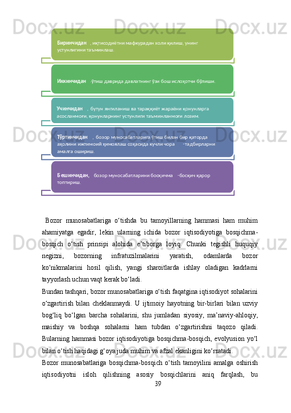   Bozor   munosabatlariga   o‘tishda   bu   tamoyillarning   hammasi   ham   muhim
ahamiyatga   egadir,   lekin   ularning   ichida   bozor   iqtisodiyotiga   bosqichma-
bosqich   o‘tish   prinsipi   alohida   e’tiborga   loyiq.   Chunki   tegishli   huquqiy
negizni,   bozorning   infratuzilmalarini   yaratish,   odamlarda   bozor
ko‘nikmalarini   hosil   qilish,   yangi   sharoitlarda   ishlay   oladigan   kadrlarni
tayyorlash uchun vaqt kerak bo‘ladi. 
Bundan tashqari, bozor munosabatlariga o‘tish faqatgina iqtisodiyot sohalarini
o‘zgartirish   bilan   cheklanmaydi.   U   ijtimoiy   hayotning   bir-birlari   bilan   uzviy
bog‘liq   bo‘lgan   barcha   sohalarini,   shu   jumladan   siyosiy,   ma’naviy-ahloqiy,
maishiy   va   boshqa   sohalarni   ham   tubdan   o‘zgartirishni   taqozo   qiladi.
Bularning  hammasi   bozor   iqtisodiyotiga   bosqichma-bosqich,   evolyusion   yo‘l
bilan o‘tish haqidagi g‘oya juda muhim va afzal ekanligini ko‘rsatadi. 
Bozor   munosabatlariga   bosqichma-bosqich   o‘tish   tamoyilini   amalga   oshirish
iqtisodiyotni   isloh   qilishning   asosiy   bosqichlarini   aniq   farqlash,   bu
39Биринчидан , иқтисодиётни мафкурадан холи қилиш, унинг 
устунлигини таъминлаш.  
Иккинчидан ,  
ўтиш даврида давлатнинг ўзи бош ислоҳотчи бўлиши.  
Учинчидан ,  бутун янгиланиш ва тараққиёт жараёни қонунларга 
асосланмоғи, қонунларнинг устунлиги таъминланмоғи лозим.  
Тўртинчидан ,  бозор муносабатларига ўтиш билан бир қаторда 
аҳолини ижтимоий ҳимоялаш соҳасида кучли чора -
тадбирларни 
амалга ошириш.  
Б ешинчидан,  
бозор муносабатларини босқичма -
босқич қарор 
топтириш.    