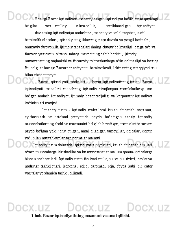           Hozirgi Bozor iqtisodiyoti madaniylashgan iqtisodiyot bo'lib, unga quyidagi 
belgilar  xos:  mulkiy  xilma-xillik,  tartiblanadigan  iqtisodiyot, 
davlatning iqtisodiyotga aralashuvi, madaniy va xalol raqobat, kuchli 
hamkorlik aloqalari, iqtisodiy tangliklarning qisqa davrda va yengil kechishi, 
ommaviy farovonlik, ijtimoiy tabaqalanishning chuqur bo'lmasligi, o'ziga to'q va 
farovon yashovchi o'rtahol tabaqa mavqeining oshib borishi, ijtimoiy 
muvozanatning saqlanishi va fuqaroviy to'qnashuvlarga o'rin qolmasligi va boshqa.
Bu belgilar hozirgi Bozor iqtisodiyotini harakterlaydi, lekin uning taraqqiyoti shu 
bilan cheklanmaydi.  
                  Bozor   iqtisodiyoti   modellari   —   bozor   iqtisodiyotining   turlari.   Bozor
iqtisodiyoti   modellari   modelning   iqtisodiy   rivojlangan   mamlakatlarga   xos
bo'lgan   aralash   iqtisodiyot,   ijtimoiy   bozor   xo'jaligi   va   korporativ   iqtisodiyot
ko'rinishlari mavjud.  
                  Iqtisodiy   tizim   -   iqtisodiy   mahsulotni   ishlab   chiqarish,   taqsimot,
ayirboshlash   va   iste'mol   jarayonida   paydo   bo'ladigan   asosiy   iqtisodiy
munosabatlarning shakl va mazmunini belgilab beradigan, mamlakatda tarixan
paydo   bo'lgan   yoki   joriy   etilgan,   amal   qiladigan   tamoyillar,   qoidalar,   qonun
yo'li bilan mustahkamlangan normalar majmui.  
        Iqtisodiy tizim doirasida iqtisodiyot sub'yektlari, ishlab chiqarish omillari
o'zaro munosabatga kirishadilar va bu munosabatlar ma'lum qonun- qoidalarga
binoan boshqariladi. Iqtisodiy tizim faoliyati mulk, pul va pul tizimi, davlat va
nodavlat   tashkilotlari,   korxona,   soliq,   daromad,   reja,   foyda   kabi   bir   qator
vositalar yordamida tashkil qilinadi.  
 
        1-bob. Bozor iqtisodiyotining mazmuni va amal qilishi. 
4 
