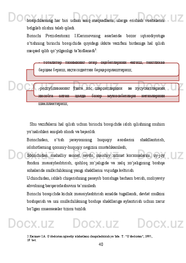 bosqichlarning   har   biri   uchun   aniq   maqsadlarni,   ularga   erishish   vositalarini
belgilab olishni talab qiladi. 
Birinchi   Prezidentimiz   I.Karimovning   asarlarida   bozor   iqtisodiyotiga
o‘tishning   birinchi   bosqichida   quyidagi   ikkita   vazifani   birdaniga   hal   qilish
maqsad qilib qo‘yilganligi ta’kidlanadi 2
: 
-   тоталитар   тизимнинг   оғир   оқибатларини   енгиш ,   тангликка
барҳам   бериш ,  иқтисодиётни   барқарорлаштириш ; 
- республиканинг   ўзига   хос   шароитларини     ва   хусусиятларини
хисобга   олган   ҳолда   бозор   муносабатлари   негизларини
шакллантириш ; 
    Shu vazifalarni  hal   qilish  uchun birinchi  bosqichda  isloh  qilishning  muhim
yo‘nalishlari aniqlab olindi va bajarildi. 
Birinchidan,   o‘tish   jarayonining   huquqiy   asoslarini   shakllantirish,
islohotlarning qonuniy-huquqiy negizini mustahkamlash; 
Ikkinchidan,   mahalliy   sanoat,   savdo,   maishiy   xizmat   korxonalarini,   uy-joy
fondini   xususiylashtirish,   qishloq   xo‘jaligida   va   xalq   xo‘jaligining   boshqa
sohalarida mulkchilikning yangi shakllarini vujudga keltirish. 
Uchinchidan, ishlab chiqarishning pasayib borishiga barham berish, moliyaviy
ahvolning barqarorlashuvini ta’minlash. 
Birinchi bosqichda kichik xususiylashtirish amalda tugallandi, davlat mulkini
boshqarish   va   uni   mulkchilikning   boshqa   shakllariga   aylantirish   uchun   zarur
bo‘lgan muassasalar tizimi tuzildi. 
2  Karimov I.A. O`zbekiston iqtisodiy islohotlarni chuqurlashtirish yo`lida. T.: "O`zbekiston", 1995,   
19  bet. 
40 