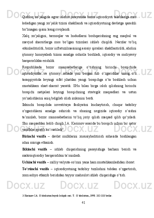 Qishloq xo‘jaligida agrar islohot jarayonida bozor iqtisodiyoti talablariga mos
keladigan yangi xo‘jalik tizimi shakllandi va iqtisodiyotning davlatga qarashli
bo‘lmagan qismi keng rivojlandi. 
Xalq   xo‘jaligini,   tarmoqlar   va   hududlarni   boshqarishning   eng   maqbul   va
mavjud   sharoitlarga   mos   bo‘lgan   tizimlari   ishlab   chiqildi.   Narxlar   to‘liq
erkinlashtirildi, bozor infratuzilmasining asosiy qirralari shakllantirildi, aholini
ijtimoiy   himoyalash   tizimi   amalga   oshirila   boshladi,   iqtisodiy   va   moliyaviy
barqarorlikka erishildi. 
Respublikada   bozor   munosabatlariga   o‘tishning   birinchi   bosqichida
iqtisodiyotda   va   ijtimoiy   sohada   yuz   bergan   tub   o‘zgarishlar   uning   o‘z
taraqqiyotida   keyingi   sifat   jihatdan   yangi   bosqichga   o‘ta   boshlash   uchun
mustahkam   shart-sharoit   yaratdi.   SHu   bilan   birga   isloh   qilishning   birinchi
bosqichi   natijalari   keyingi   bosqichning   strategik   maqsadlari   va   ustun
yo‘nalishlarini aniq belgilab olish imkonini berdi. 
Ikkinchi   bosqichda   investitsiya   faoliyatini   kuchaytirish,   chuqur   tarkibiy
o‘zgarishlarni   amalga   oshirish   va   shuning   negizida   iqtisodiy   o‘sishni
ta’minlab,   bozor   munosabatlarini   to‘liq   joriy   qilish   maqsad   qilib   qo‘yiladi.
Shu maqsaddan kelib chiqib I.A. Karimov asarida bu bosqich uchun bir qator
vazifalar ajratib ko‘rsatiladi 3
. 
Birinchi   vazifa   –   davlat   mulklarini   xususiylashtirish   sohasida   boshlangan
ishni oxiriga etkazish.  
Ikkinchi   vazifa   –   ishlab   chiqarishning   pasayishiga   barham   berish   va
makroiqtisodiy barqarorlikni ta’minlash.  
Uchinchi vazifa  – milliy valyuta-so‘mni yana ham mustahkamlashdan iborat. 
To‘rtinchi   vazifa   –   iqtisodiyotning   tarkibiy   tuzilishini   tubdan   o‘zgartirish,
xom ashyo etkazib berishdan tayyor mahsulot ishlab chiqarishga o‘tish. 
3  Karimov I.A. O`zbekiston buyuk kelajak sari. T.: O`zbekiston, 1998. 332-333 betlar. 
 
41 