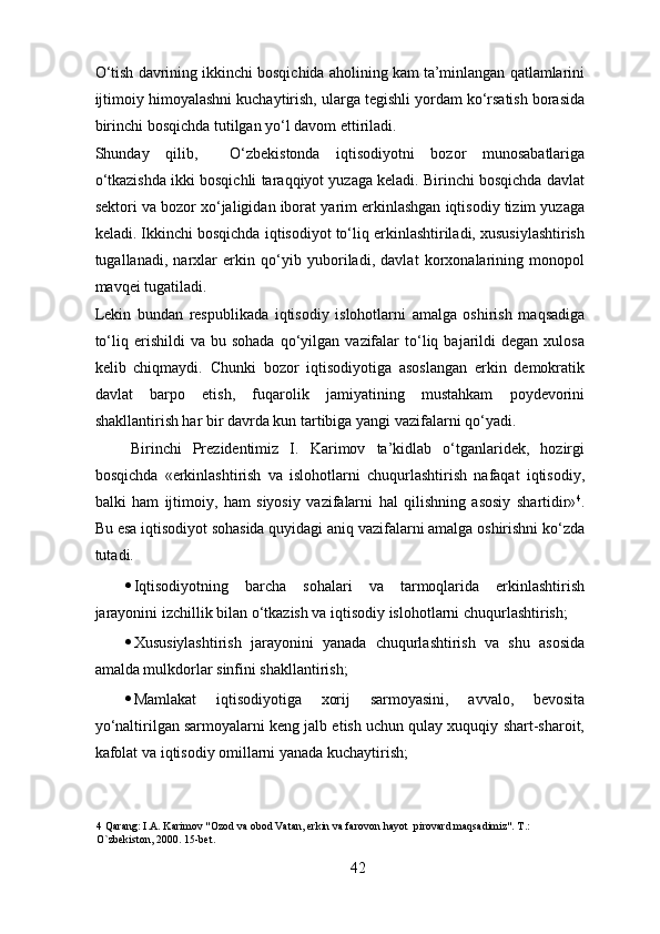 O‘tish davrining ikkinchi bosqichida aholining kam ta’minlangan qatlamlarini
ijtimoiy himoyalashni kuchaytirish, ularga tegishli yordam ko‘rsatish borasida
birinchi bosqichda tutilgan yo‘l davom ettiriladi. 
Shunday   qilib,     O‘zbekistonda   iqtisodiyotni   bozor   munosabatlariga
o‘tkazishda ikki bosqichli taraqqiyot yuzaga keladi. Birinchi bosqichda davlat
sektori va bozor xo‘jaligidan iborat yarim erkinlashgan iqtisodiy tizim yuzaga
keladi. Ikkinchi bosqichda iqtisodiyot to‘liq erkinlashtiriladi, xususiylashtirish
tugallanadi,   narxlar   erkin   qo‘yib   yuboriladi,   davlat   korxonalarining   monopol
mavqei tugatiladi. 
Lekin   bundan   respublikada   iqtisodiy   islohotlarni   amalga   oshirish   maqsadiga
to‘liq  erishildi  va  bu  sohada  qo‘yilgan   vazifalar  to‘liq  bajarildi  degan   xulosa
kelib   chiqmaydi.   Chunki   bozor   iqtisodiyotiga   asoslangan   erkin   demokratik
davlat   barpo   etish,   fuqarolik   jamiyatining   mustahkam   poydevorini
shakllantirish har bir davrda kun tartibiga yangi vazifalarni qo‘yadi. 
Birinchi   Prezidentimiz   I.   Karimov   ta’kidlab   o‘tganlaridek,   hozirgi
bosqichda   «erkinlashtirish   va   islohotlarni   chuqurlashtirish   nafaqat   iqtisodiy,
balki   ham   ijtimoiy,   ham   siyosiy   vazifalarni   hal   qilishning   asosiy   shartidir» 4
.
Bu esa iqtisodiyot sohasida quyidagi aniq vazifalarni amalga oshirishni ko‘zda
tutadi. 
· Iqtisodiyotning   barcha   sohalari   va   tarmoqlarida   erkinlashtirish
jarayonini izchillik bilan o‘tkazish va iqtisodiy islohotlarni chuqurlashtirish; 
· Xususiylashtirish   jarayonini   yanada   chuqurlashtirish   va   shu   asosida
amalda mulkdorlar sinfini shakllantirish; 
· Mamlakat   iqtisodiyotiga   xorij   sarmoyasini,   avvalo,   bevosita
yo‘naltirilgan sarmoyalarni keng jalb etish uchun qulay xuquqiy shart-sharoit,
kafolat va iqtisodiy omillarni yanada kuchaytirish; 
4  Qarang: I.A. Karimov "Ozod va obod Vatan, erkin va farovon hayot  pirovard maqsadimiz". T.: 
O`zbekiston, 2000. 15-bet. 
 
42 