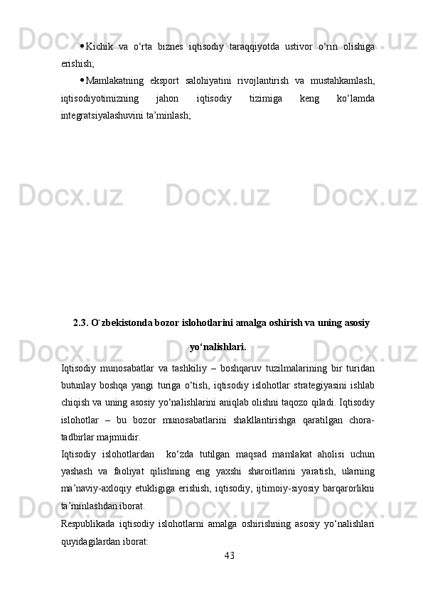 · Kichik   va   o‘rta   biznes   iqtisodiy   taraqqiyotda   ustivor   o‘rin   olishiga
erishish; 
· Mamlakatning   eksport   salohiyatini   rivojlantirish   va   mustahkamlash,
iqtisodiyotimizning   jahon   iqtisodiy   tizimiga   keng   ko‘lamda
integratsiyalashuvini ta’minlash; 
2.3. O`zbekistonda bozor islohotlarini amalga oshirish va uning asosiy 
yo‘nalishlari. 
Iqtisodiy   munosabatlar   va   tashkiliy   –   boshqaruv   tuzilmalarining   bir   turidan
butunlay   boshqa   yangi   turiga   o‘tish,   iqtisodiy   islohotlar   strategiyasini   ishlab
chiqish va uning asosiy yo‘nalishlarini aniqlab olishni taqozo qiladi. Iqtisodiy
islohotlar   –   bu   bozor   munosabatlarini   shakllantirishga   qaratilgan   chora-
tadbirlar majmuidir. 
Iqtisodiy   islohotlardan     ko‘zda   tutilgan   maqsad   mamlakat   aholisi   uchun
yashash   va   faoliyat   qilishning   eng   yaxshi   sharoitlarini   yaratish,   ularning
ma’naviy-axloqiy   etukligiga   erishish,   iqtisodiy,   ijtimoiy-siyosiy   barqarorlikni
ta’minlashdan iborat. 
Respublikada   iqtisodiy   islohotlarni   amalga   oshirishning   asosiy   yo‘nalishlari
quyidagilardan iborat: 
43 