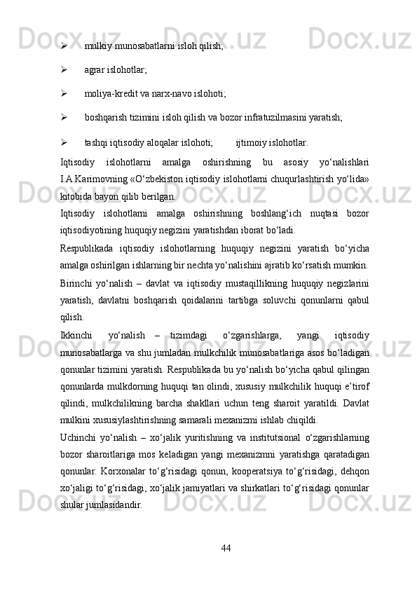 Ø mulkiy munosabatlarni isloh qilish; 
Ø agrar islohotlar; 
Ø moliya-kredit va narx-navo islohoti; 
Ø boshqarish tizimini isloh qilish va bozor infratuzilmasini yaratish; 
Ø tashqi iqtisodiy aloqalar islohoti;     ijtimoiy islohotlar. 
Iqtisodiy   islohotlarni   amalga   oshirishning   bu   asosiy   yo‘nalishlari
I.A.Karimovning «O‘zbekiston iqtisodiy islohotlarni chuqurlashtirish yo‘lida»
kitobida bayon qilib berilgan. 
Iqtisodiy   islohotlarni   amalga   oshirishning   boshlang‘ich   nuqtasi   bozor
iqtisodiyotining huquqiy negizini yaratishdan iborat bo‘ladi. 
Respublikada   iqtisodiy   islohotlarning   huquqiy   negizini   yaratish   bo‘yicha
amalga oshirilgan ishlarning bir nechta yo‘nalishini ajratib ko‘rsatish mumkin.
Birinchi   yo‘nalish   –   davlat   va   iqtisodiy   mustaqillikning   huquqiy   negizlarini
yaratish,   davlatni   boshqarish   qoidalarini   tartibga   soluvchi   qonunlarni   qabul
qilish. 
Ikkinchi       yo‘nalish     –     tizimdagi       o‘zgarishlarga,       yangi       iqtisodiy
munosabatlarga va shu jumladan mulkchilik munosabatlariga asos bo‘ladigan
qonunlar tizimini yaratish. Respublikada bu yo‘nalish bo‘yicha qabul qilingan
qonunlarda mulkdorning huquqi tan olindi, xususiy mulkchilik huquqi e’tirof
qilindi,   mulkchilikning   barcha   shakllari   uchun   teng   sharoit   yaratildi.   Davlat
mulkini xususiylashtirishning samarali mexanizmi ishlab chiqildi.  
Uchinchi   yo‘nalish   –   xo‘jalik   yuritishning   va   institutsional   o‘zgarishlarning
bozor   sharoitlariga   mos   keladigan   yangi   mexanizmni   yaratishga   qaratadigan
qonunlar.   Korxonalar   to‘g‘risidagi   qonun,   kooperatsiya   to‘g‘risidagi,   dehqon
xo‘jaligi to‘g‘risidagi, xo‘jalik jamiyatlari va shirkatlari to‘g‘risidagi qonunlar
shular jumlasidandir. 
44 