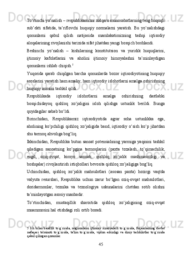 To‘rtinchi yo‘nalish – respublikamizni xalqaro munosabatlarning teng huquqli
sub’ekti   sifatida,   ta’riflovchi   huquqiy   normalarni   yaratish.   Bu   yo‘nalishdagi
qonunlarni   qabul   qilish   natijasida   mamlakatimizning   tashqi   iqtisodiy
aloqalarining rivojlanishi tarixida sifat jihatdan yangi bosqich boshlandi. 
Beshinchi   yo‘nalish   –   kishilarning   konstitutsion   va   yuridik   huquqlarini,
ijtimoiy   kafolatlarini   va   aholini   ijtimoiy   himoyalashni   ta’minlaydigan
qonunlarni ishlab chiqish. 5
 
Yuqorida   qarab   chiqilgan   barcha   qonunlarda   bozor   iqtisodiyotining   huquqiy
asoslarini yaratish ham amaliy, ham iqtisodiy islohotlarni amalga oshirishning
huquqiy asosini tashkil qildi. 
Respublikada   iqtisodiy   islohotlarni   amalga   oshirishning   dastlabki
bosqichidayoq   qishloq   xo‘jaligini   isloh   qilishga   ustunlik   berildi.   Bunga
quyidagilar sabab bo‘ldi.  
Birinchidan,   Respublikamiz   iqtisodiyotida   agrar   soha   ustunlikka   ega,
aholining   ko‘pchiligi   qishloq   xo‘jaligida   band,   iqtisodiy   o‘sish   ko‘p   jihatdan
shu tarmoq ahvoliga bog‘liq.  
Ikkinchidan, Respublika butun sanoat potensialining yarmiga yaqinini tashkil
qiladigan   sanoatning   ko‘pgina   tarmoqlarini   (paxta   tozalash,   to‘qimachilik,
engil,   oziq-ovqat,   kimyo   sanoati,   qishloq   xo‘jalik   mashinasozligi   va
boshqalar) rivojlantirish istiqbollari bevosita qishloq xo‘jaligiga bog‘liq. 
Uchinchidan,   qishloq   xo‘jalik   mahsulotlari   (asosan   paxta)   hozirgi   vaqtda
valyuta   resurslari,   Respublika   uchun   zarur   bo‘lgan   oziq-ovqat   mahsulotlari,
doridarmonlar,   texnika   va   texnologiya   uskunalarini   chetdan   sotib   olishni
ta’minlayotgan asosiy manbadir. 
To‘rtinchidan,   mustaqillik   sharoitida   qishloq   xo‘jaligining   oziq-ovqat
muammosini hal etishdagi roli ortib boradi. 
5   Ish   bilan   bandlik   to`g`risida,   nogironlarni   ijtimoiy   ximoyalash   to`g`risida,   fuqarolarning   davlat
nafaqasi   ta'minoti   to`g`risida,   ta'lim   to`g`risida,   vijdon   erkinligi   va   diniy   tashkilotlar   to`g`risida
qabul qilingan qonunlar.  
 
45 