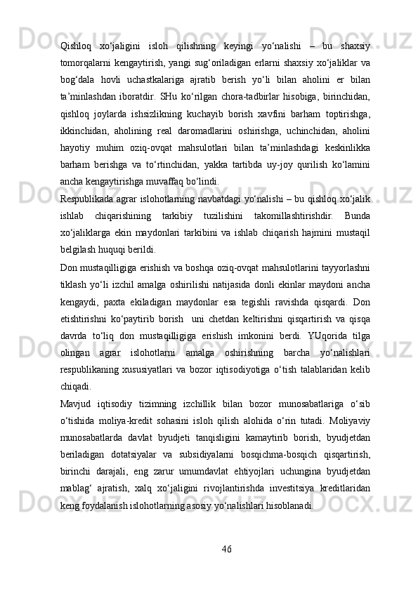 Qishloq   xo‘jaligini   isloh   qilishning   keyingi   yo‘nalishi   –   bu   shaxsiy
tomorqalarni   kengaytirish,  yangi  sug‘oriladigan  erlarni  shaxsiy  xo‘jaliklar   va
bog‘dala   hovli   uchastkalariga   ajratib   berish   yo‘li   bilan   aholini   er   bilan
ta’minlashdan   iboratdir.   SHu   ko‘rilgan   chora-tadbirlar   hisobiga,   birinchidan,
qishloq   joylarda   ishsizlikning   kuchayib   borish   xavfini   barham   toptirishga,
ikkinchidan,   aholining   real   daromadlarini   oshirishga,   uchinchidan,   aholini
hayotiy   muhim   oziq-ovqat   mahsulotlari   bilan   ta’minlashdagi   keskinlikka
barham   berishga   va   to‘rtinchidan,   yakka   tartibda   uy-joy   qurilish   ko‘lamini
ancha kengaytirishga muvaffaq bo‘lindi. 
Respublikada agrar islohotlarning navbatdagi yo‘nalishi – bu qishloq xo‘jalik
ishlab   chiqarishining   tarkibiy   tuzilishini   takomillashtirishdir.   Bunda
xo‘jaliklarga   ekin   maydonlari   tarkibini   va   ishlab   chiqarish   hajmini   mustaqil
belgilash huquqi berildi. 
Don mustaqilligiga erishish va boshqa oziq-ovqat mahsulotlarini tayyorlashni
tiklash   yo‘li   izchil   amalga   oshirilishi   natijasida   donli   ekinlar   maydoni   ancha
kengaydi,   paxta   ekiladigan   maydonlar   esa   tegishli   ravishda   qisqardi.   Don
etishtirishni   ko‘paytirib   borish     uni   chetdan   keltirishni   qisqartirish   va   qisqa
davrda   to‘liq   don   mustaqilligiga   erishish   imkonini   berdi.   YUqorida   tilga
olingan   agrar   islohotlarni   amalga   oshirishning   barcha   yo‘nalishlari
respublikaning   xususiyatlari   va   bozor   iqtisodiyotiga   o‘tish   talablaridan   kelib
chiqadi. 
Mavjud   iqtisodiy   tizimning   izchillik   bilan   bozor   munosabatlariga   o‘sib
o‘tishida   moliya-kredit   sohasini   isloh   qilish   alohida   o‘rin   tutadi.   Moliyaviy
munosabatlarda   davlat   byudjeti   tanqisligini   kamaytirib   borish,   byudjetdan
beriladigan   dotatsiyalar   va   subsidiyalarni   bosqichma-bosqich   qisqartirish,
birinchi   darajali,   eng   zarur   umumdavlat   ehtiyojlari   uchungina   byudjetdan
mablag‘   ajratish,   xalq   xo‘jaligini   rivojlantirishda   investitsiya   kreditlaridan
keng foydalanish islohotlarning asosiy yo‘nalishlari hisoblanadi. 
46 