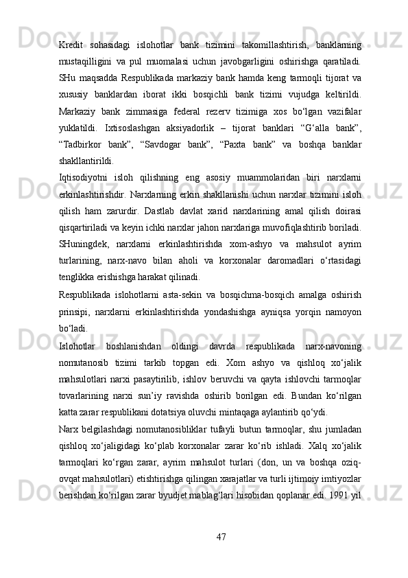 Kredit   sohasidagi   islohotlar   bank   tizimini   takomillashtirish,   banklarning
mustaqilligini   va   pul   muomalasi   uchun   javobgarligini   oshirishga   qaratiladi.
SHu   maqsadda   Respublikada   markaziy   bank   hamda   keng   tarmoqli   tijorat   va
xususiy   banklardan   iborat   ikki   bosqichli   bank   tizimi   vujudga   keltirildi.
Markaziy   bank   zimmasiga   federal   rezerv   tizimiga   xos   bo‘lgan   vazifalar
yuklatildi.   Ixtisoslashgan   aksiyadorlik   –   tijorat   banklari   “G‘alla   bank”,
“Tadbirkor   bank”,   “Savdogar   bank”,   “Paxta   bank”   va   boshqa   banklar
shakllantirildi. 
Iqtisodiyotni   isloh   qilishning   eng   asosiy   muammolaridan   biri   narxlarni
erkinlashtirishdir.  Narxlarning  erkin  shakllanishi  uchun   narxlar  tizimini   isloh
qilish   ham   zarurdir.   Dastlab   davlat   xarid   narxlarining   amal   qilish   doirasi
qisqartiriladi va keyin ichki narxlar jahon narxlariga muvofiqlashtirib boriladi.
SHuningdek,   narxlarni   erkinlashtirishda   xom-ashyo   va   mahsulot   ayrim
turlarining,   narx-navo   bilan   aholi   va   korxonalar   daromadlari   o‘rtasidagi
tenglikka erishishga harakat qilinadi. 
Respublikada   islohotlarni   asta-sekin   va   bosqichma-bosqich   amalga   oshirish
prinsipi,   narxlarni   erkinlashtirishda   yondashishga   ayniqsa   yorqin   namoyon
bo‘ladi. 
Islohotlar   boshlanishdan   oldingi   davrda   respublikada   narx-navoning
nomutanosib   tizimi   tarkib   topgan   edi.   Xom   ashyo   va   qishloq   xo‘jalik
mahsulotlari   narxi   pasaytirilib,   ishlov   beruvchi   va   qayta   ishlovchi   tarmoqlar
tovarlarining   narxi   sun’iy   ravishda   oshirib   borilgan   edi.   Bundan   ko‘rilgan
katta zarar respublikani dotatsiya oluvchi mintaqaga aylantirib qo‘ydi. 
Narx   belgilashdagi   nomutanosibliklar   tufayli   butun   tarmoqlar,   shu   jumladan
qishloq   xo‘jaligidagi   ko‘plab   korxonalar   zarar   ko‘rib   ishladi.   Xalq   xo‘jalik
tarmoqlari   ko‘rgan   zarar,   ayrim   mahsulot   turlari   (don,   un   va   boshqa   oziq-
ovqat mahsulotlari) etishtirishga qilingan xarajatlar va turli ijtimoiy imtiyozlar
berishdan ko‘rilgan zarar byudjet mablag‘lari hisobidan qoplanar edi. 1991 yil
47 