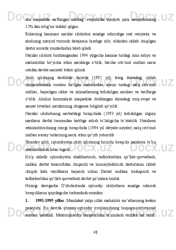 shu   maqsadda   sarflangan   mablag‘   respublika   byudjeti   jami   xarajatlarining
12% dan ortig‘ini tashkil qilgan. 
Bularning   hammasi   narxlar   islohotini   amalga   oshirishga   real   vaziyatni   va
aholining   mavjud   turmush   darajasini   hisobga   olib,   oldindan   ishlab   chiqilgan
dastur asosida yondashishni talab qiladi. 
Narxlar   islohoti   boshlangandan   1994   yilgacha   hamma   turdagi   xom   ashyo   va
mahsulotlar   bo‘yicha   erkin   narxlarga   o‘tildi,   barcha   iste’mol   mollari   narxi
ustidan davlat nazorati bekor qilindi. 
Isloh   qilishning   dastlabki   davrida   (1992   yil)   keng   doiradagi   ishlab
chiqarishtexnik   vositasi   bo‘lgan   mahsulotlar,   ayrim   turdagi   xalq   iste’mol
mollari,   bajarilgan   ishlar   va   xizmatlarning   kelishilgan   narxlari   va   tariflarga
o‘tildi.   Aholini   himoyalash   maqsadida   cheklangan   doiradagi   oziq-ovqat   va
sanoat tovarlari narxlarining chegarasi belgilab qo‘yildi. 
Narxlar   islohotining   navbatdagi   bosqichida   (1993   yil)   kelishilgan   ulgurji
narxlarni   davlat   tomonidan   tartibga   solish   to‘laligicha   to‘xtatildi.   Narxlarni
erkinlashtirishning  oxirgi  bosqichida  (1994 yil   oktyabr-noyabr)   xalq iste’mol
mollari asosiy turlarining narxi erkin qo‘yib yuborildi. 
Shunday qilib, iqtisodiyotni  isloh qilishning birinchi bosqichi narxlarni to‘liq
erkinlashtirish bilan tugadi. 
Ko‘p   ukladli   iqtisodiyotni   shakllantirish,   tadbirkorlikni   qo‘llab-quvvatlash,
mulkni   davlat   tasarrufidan   chiqarish   va   xususiylashtirish   dasturlarini   ishlab
chiqish   kabi   vazifalarni   bajarish   uchun   Davlat   mulkini   boshqarish   va
tadbirkorlikni qo‘llab-quvvatlash davlat qo‘mitasi tuzildi. 
Hozirgi   davrgacha   O‘zbekistonda   iqtisodiy   islohotlarni   amalga   oshirish
bosqichlarini quyidagicha turkumlash mumkin: 
1. 1991-1995 yillar.   Mamlakat yalpi ichki mahsuloti sur’atlarining keskin
pasayishi.   Bu   davrda   ijtimoiy-iqtisodiy   rivojlanishning   huquqiy-intitutsional
asoslari   yaratildi.   Makroiqtisodiy   barqarorlikni   ta’minlash   vazifasi   hal   etildi.
48 