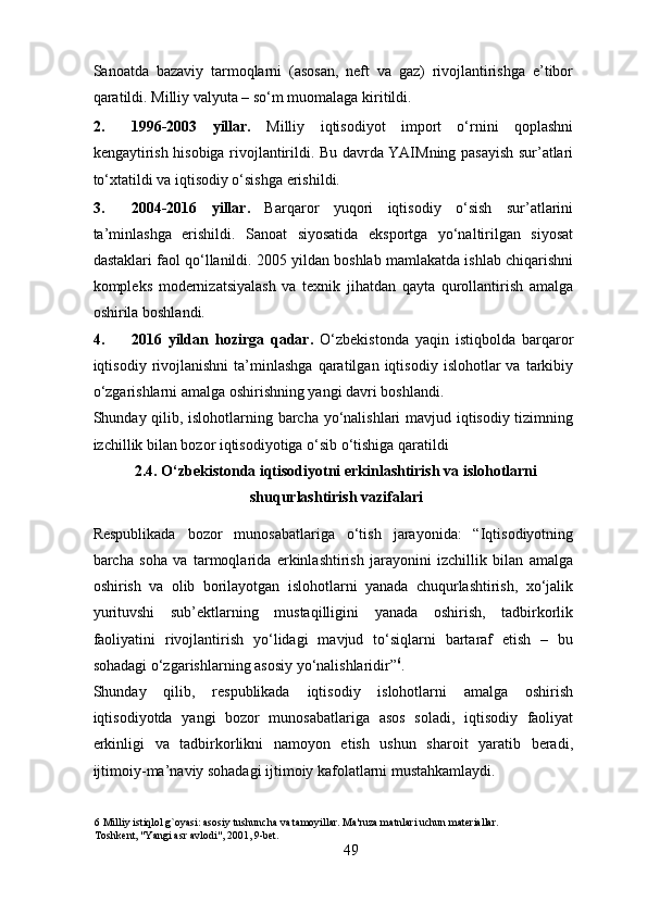 Sanoatda   bazaviy   tarmoqlarni   (asosan,   neft   va   gaz)   rivojlantirishga   e’tibor
qaratildi.  Milliy valyuta – so‘m muomalaga kiritildi. 
2. 1996-2003   yillar.   Milliy   iqtisodiyot   import   o‘rnini   qoplashni
kengaytirish hisobiga rivojlantirildi. Bu davrda YAIMning pasayish sur’atlari
to‘xtatildi va iqtisodiy o‘sishga erishildi. 
3. 2004-2016   yillar.   Barqaror   yuqori   iqtisodiy   o‘sish   sur’atlarini
ta’minlashga   erishildi.   Sanoat   siyosatida   eksportga   yo‘naltirilgan   siyosat
dastaklari faol qo‘llanildi. 2005 yildan boshlab mamlakatda ishlab chiqarishni
kompleks   modernizatsiyalash   va   texnik   jihatdan   qayta   qurollantirish   amalga
oshirila boshlandi. 
4. 2016   yildan   hozirga   qadar.   O‘zbekistonda   yaqin   istiqbolda   barqaror
iqtisodiy  rivojlanishni   ta’minlashga   qaratilgan   iqtisodiy   islohotlar   va   tarkibiy
o‘zgarishlarni amalga oshirishning yangi davri boshlandi. 
Shunday qilib, islohotlarning barcha yo‘nalishlari mavjud iqtisodiy tizimning
izchillik bilan bozor iqtisodiyotiga o‘sib o‘tishiga qaratildi
2.4. O‘zbekistonda iqtisodiyotni erkinlashtirish va islohotlarni
shuqurlashtirish vazifalari 
Respublikada   bozor   munosabatlariga   o‘tish   jarayonida:   “Iqtisodiyotning
barcha   soha   va   tarmoqlarida   erkinlashtirish   jarayonini   izchillik   bilan   amalga
oshirish   va   olib   borilayotgan   islohotlarni   yanada   chuqurlashtirish,   xo‘jalik
yurituvshi   sub’ektlarning   mustaqilligini   yanada   oshirish,   tadbirkorlik
faoliyatini   rivojlantirish   yo‘lidagi   mavjud   to‘siqlarni   bartaraf   etish   –   bu
sohadagi o‘zgarishlarning asosiy yo‘nalishlaridir” 6
.    
Shunday   qilib,   respublikada   iqtisodiy   islohotlarni   amalga   oshirish
iqtisodiyotda   yangi   bozor   munosabatlariga   asos   soladi,   iqtisodiy   faoliyat
erkinligi   va   tadbirkorlikni   namoyon   etish   ushun   sharoit   yaratib   beradi,
ijtimoiy-ma’naviy sohadagi ijtimoiy kafolatlarni mustahkamlaydi. 
6  Milliy istiqlol g`oyasi: asosiy tushuncha va tamoyillar. Ma'ruza matnlari uchun materiallar.  
Toshkent, "Yangi asr avlodi", 2001, 9-bet. 
49 