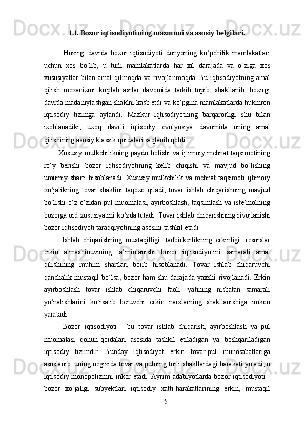 1.1. Bozor iqtisodiyotining mazmuni va asosiy belgilari. 
        Hozirgi   davrda   bozor   iqtisodiyoti   dunyoning   ko‘pchilik   mamlakatlari
uchun   xos   bo‘lib,   u   turli   mamlakatlarda   har   xil   darajada   va   o‘ziga   xos
xususiyatlar   bilan amal  qilmoqda  va rivojlanmoqda. Bu  iqtisodiyotning  amal
qilish   mexanizmi   ko'plab   asrlar   davomida   tarkib   topib,   shakllanib,   hozirgi
davrda madaniylashgan shaklni kasb etdi va ko‘pgina mamlakatlarda hukmron
iqtisodiy   tizimga   aylandi.   Mazkur   iqtisodiyotning   barqarorligi   shu   bilan
izohlanadiki,   uzoq   davrli   iqtisodiy   evolyusiya   davomida   uning   amal
qilishining asosiy klassik qoidalari saqlanib qoldi. 
     Xususiy  mulkchilikning paydo bolishi  va ijtimoiy mehnat  taqsimotining
ro‘y   berishi   bozor   iqtisodiyotining   kelib   chiqishi   va   mavjud   bo‘lishing
umumiy sharti  hisoblanadi. Xususiy mulkchilik va mehnat  taqsimoti  ijtimoiy
xo‘jalikning   tovar   shaklini   taqozo   qiladi,   tovar   ishlab   chiqarishning   mavjud
bo‘lishi  o‘z-o‘zidan pul muomalasi, ayirboshlash, taqsimlash va iste’molning
bozorga oid xususiyatini ko‘zda tutadi. Tovar ishlab chiqarishning rivojlanishi
bozor iqtisodiyoti taraqqiyotining asosini tashkil etadi. 
      Ishlab   chiqarishning   mustaqilligi,   tadbirkorlikning   erkinligi,   resurslar
erkin   almashinuvining   ta’minlanishi   bozor   iqtisodiyotini   samarali   amal
qilishining   muhim   shartlari   boiib   hisoblanadi.   Tovar   ishlab   chiqaruvchi
qanchalik   mustaqil   bo`lsa,   bozor   ham   shu   darajada   yaxshi   rivojlanadi.   Erkin
ayirboshlash   tovar   ishlab   chiqaruvchi   faoli-   yatining   nisbatan   samarali
yo‘nalishlarini   ko`rsatib   beruvchi   erkin   narxlarning   shakllanishiga   imkon
yaratadi. 
      Bozor   iqtisodiyoti   -   bu   tovar   ishlab   chiqarish,   ayirboshlash   va   pul
muomalasi   qonun-qoidalari   asosida   tashkil   etiladigan   va   boshqariladigan
iqtisodiy   tizimdir.   Bunday   iqtisodiyot   erkin   tovar-pul   munosabatlariga
asoslanib, uning negizida tovar va pulning turli shakllardagi harakati yotadi, u
iqtisodiy monopolizmni inkor etadi. Ayrim adabiyotlarda bozor iqtisodiyoti -
bozor   xo‘jaligi   subyektlari   iqtisodiy   xatti-harakatlarining   erkin,   mustaqil
5 