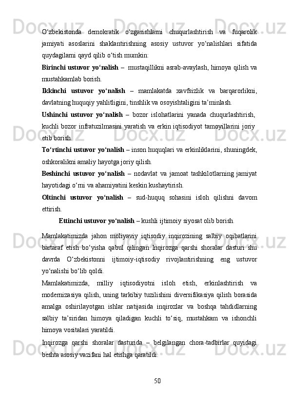 O‘zbekistonda   demokratik   o‘zgarishlarni   chuqurlashtirish   va   fuqarolik
jamiyati   asoslarini   shaklantirishning   asosiy   ustuvor   yo‘nalishlari   sifatida
quydagilarni qayd qilib o‘tish mumkin: 
Birinchi ustuvor yo‘nalish   –   mustaqillikni asrab-avaylash, himoya qilish va
mustahkamlab borish. 
Ikkinchi   ustuvor   yo‘nalish   –   mamlakatda   xavfsizlik   va   barqarorlikni,
davlatning huquqiy yahlitligini, tinshlik va osoyishtaligini ta’minlash. 
Ushinchi   ustuvor   yo‘nalish   –   bozor   islohatlarini   yanada   chuqurlashtirish,
kuchli bozor infratuzilmasini yaratish va erkin iqtisodiyot tamoyillarini joriy
etib borish. 
To‘rtinchi ustuvor yo‘nalish –  inson   huquqlari va erkinliklarini, shuningdek,
oshkoralikni amaliy hayotga joriy qilish. 
Beshinchi   ustuvor   yo‘nalish   –   nodavlat   va   jamoat   tashkilotlarning   jamiyat
hayotidagi o‘rni va ahamiyatini keskin kushaytirish. 
Oltinchi   ustuvor   yo‘nalish   –   sud-huquq   sohasini   isloh   qilishni   davom
ettirish. 
Ettinchi ustuvor yo‘nalish  – kushli ijtimoiy siyosat olib borish. 
Mamlakatimizda   jahon   moliyaviy   iqtisodiy   inqirozining   salbiy   oqibatlarini
bartaraf   etish   bo‘yisha   qabul   qilingan   Inqirozga   qarshi   shoralar   dasturi   shu
davrda   O‘zbekistonni   ijtimoiy-iqtisodiy   rivojlantirishning   eng   ustuvor
yo‘nalishi bo‘lib qoldi. 
Mamlakatimizda,   milliy   iqtisodiyotni   isloh   etish,   erkinlashtirish   va
modernizasiya qilish, uning tarkibiy tuzilishini diversifikasiya qilish borasida
amalga   oshirilayotgan   ishlar   natijasida   inqirozlar   va   boshqa   tahdidlarning
salbiy   ta’siridan   himoya   qiladigan   kuchli   to‘siq,   mustahkam   va   ishonchli
himoya vositalari yaratildi. 
Inqirozga   qarshi   shoralar   dasturida   –   belgilangan   chora-tadbirlar   quyidagi
beshta asosiy vazifani hal etishga qaratildi. 
50 