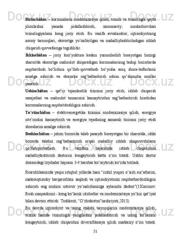 Birinchidan –   korxonalarni modernizasiya qilish, texnik va texnologik qayta
jihozlashni   yanada   jadallashtirish,   zamonaviy,   moslashuvchan
texnologiyalarni   keng   joriy   etish.   Bu   vazifa   avvalambor,   iqtisodiyotning
asosiy   tarmoqlari,   eksrortga   yo‘naltirilgan   va   mahalliylashtiriladigan   ishlab
chiqarish quvvatlariga tegishlidir. 
Ikkinshidan   –   joriy   kon’yuktura   keskin   yomonlashib   borayotgan   hozirgi
sharoitda   eksrortga   mahsulot   shiqaradigan   korxonalarning   tashqi   bozorlarda
raqobatdosh   bo‘lishini   qo‘llab-quvvatlash   bo‘yisha   aniq   shora-tadbirlarni
amalga   oshirish   va   eksrortni   rag‘batlantirish   ushun   qo‘shimsha   omillar
yaratish.  
Ushinchidan   –   qat’iy   tejamkorlik   tizimini   joriy   etish,   ishlab   chiqarish
xarajatlari   va   mahsulot   tannarxini   kamaytirishni   rag‘batlantirish   hisobidan
korxonalarning raqobatdoshligini oshirish. 
To‘rtinchidan   –   elektroenergetika   tizimini   modernizasiya   qilish,   energiya
iste’molini   kamaytirish   va   energiya   tejashning   samarali   tizimini   joriy   etish
shoralarini amalga oshirish. 
Beshinchidan –   jahon bozorida talab pasayib borayotgan bir sharoitda, ishki
bozorda   talabni   rag‘batlantirish   orqali   mahalliy   ishlab   shiqaruvshilarni
qo‘llabquvvatlash.   Bu   vazifani   bajarishda   ishlab   chiqarishini
mahalliylashtirish   dasturini   kengaytirish   katta   o‘rin   tutadi.   Ushbu   dastur
doirasidagi loyihalar hajmini 3-4 barobar ko‘raytirish ko‘zda tutiladi. 
Resrublikamizda yaqin istiqbol yillarda ham “izshil yuqori o‘sish sur’atlarini,
makroiqtisodiy   barqarorlikni   saqlash   va   iqtisodiyotimiz   raqobatbardoshligini
oshirish   eng   muhim   ustuvor   yo‘nalishimizga   aylanishi   darkor”(I.Karimov.
Bosh maqsadimiz - keng ko‘lamli islohotlar va modernizatsiya yo‘lini qat’iyat
bilan davom ettirish. Toshkent, “O‘zbekiston”nashriyoti,2013)  
Bu   davrda   iqtisodiyot   va   uning   etakshi   tarmoqlarini   modernizasiya   qilish,
texnik   hamda   texnologik   yangilashni   jadallashtirish   va   uning   ko‘lamini
kengaytirish,   ishlab   chiqarishni   diversifikasiya   qilish   markaziy   o‘rin   tutadi.
51 