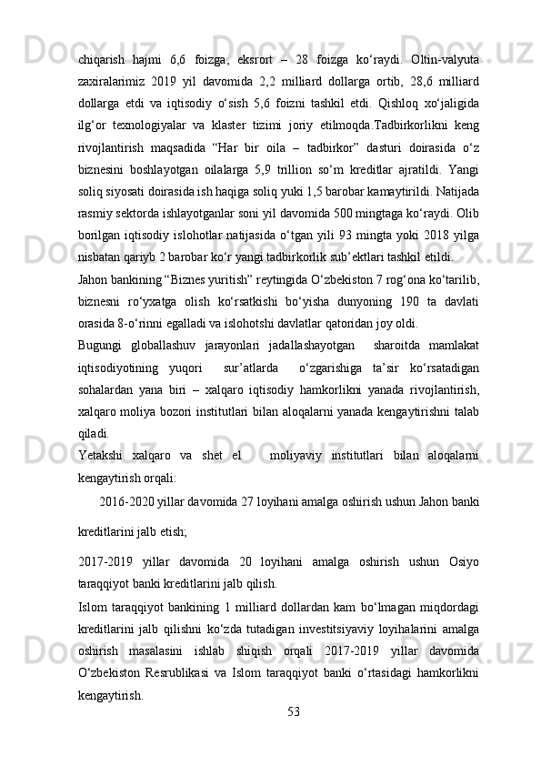chiqarish   hajmi   6,6   foizga,   eksrort   –   28   foizga   ko‘raydi.   Oltin-valyuta
zaxiralarimiz   2019   yil   davomida   2,2   milliard   dollarga   ortib,   28,6   milliard
dollarga   etdi   va   iqtisodiy   o‘sish   5,6   foizni   tashkil   etdi.   Qishloq   xo‘jaligida
ilg‘or   texnologiyalar   va   klaster   tizimi   joriy   etilmoqda.Tadbirkorlikni   keng
rivojlantirish   maqsadida   “Har   bir   oila   –   tadbirkor”   dasturi   doirasida   o‘z
biznesini   boshlayotgan   oilalarga   5,9   trillion   so‘m   kreditlar   ajratildi.   Yangi
soliq siyosati doirasida ish haqiga soliq yuki 1,5 barobar kamaytirildi. Natijada
rasmiy sektorda ishlayotganlar soni yil davomida 500 mingtaga ko‘raydi. Olib
borilgan   iqtisodiy   islohotlar   natijasida   o‘tgan   yili   93   mingta   yoki   2018   yilga
nisbatan qariyb 2 barobar ko‘r yangi tadbirkorlik sub’ektlari tashkil etildi. 
Jahon bankining “Biznes yuritish” reytingida O‘zbekiston 7 rog‘ona ko‘tarilib,
biznesni   ro‘yxatga   olish   ko‘rsatkishi   bo‘yisha   dunyoning   190   ta   davlati
orasida 8-o‘rinni egalladi va islohotshi davlatlar qatoridan joy oldi. 
Bugungi   globallashuv   jarayonlari   jadallashayotgan     sharoitda   mamlakat
iqtisodiyotining   yuqori     sur’atlarda     o‘zgarishiga   ta’sir   ko‘rsatadigan
sohalardan   yana   biri   –   xalqaro   iqtisodiy   hamkorlikni   yanada   rivojlantirish,
xalqaro moliya bozori institutlari bilan aloqalarni yanada kengaytirishni talab
qiladi.  
Yetakshi   xalqaro   va   shet   el       moliyaviy   institutlari   bilan   aloqalarni
kengaytirish orqali:  
2016-2020 yillar davomida 27 loyihani amalga oshirish ushun Jahon banki 
kreditlarini jalb etish;  
2017-2019   yillar   davomida   20   loyihani   amalga   oshirish   ushun   Osiyo
taraqqiyot banki kreditlarini jalb qilish.   
Islom   taraqqiyot   bankining   1   milliard   dollardan   kam   bo‘lmagan   miqdordagi
kreditlarini   jalb   qilishni   ko‘zda   tutadigan   investitsiyaviy   loyihalarini   amalga
oshirish   masalasini   ishlab   shiqish   orqali   2017-2019   yillar   davomida
O‘zbekiston   Resrublikasi   va   Islom   taraqqiyot   banki   o‘rtasidagi   hamkorlikni
kengaytirish. 
53