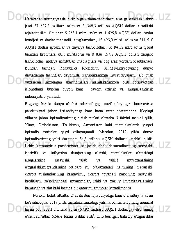 Harakatlar   strategiyasida   o‘rin   olgan   shora-tadbirlarni   amalga   oshirish   ushun
jami   37   687.8   milliard   so‘m   va   8   349,3   million   AQSH   dollari   ajratilishi
rejalashtirildi.   Shundan   5   263,1   mlrd.   so‘m   va   1   625,8   AQSH   dollari   davlat
byudjeti   va   davlat   maqsadli   jamg‘armalari,   15   423,0   mlrd.   so‘m   va   311   510
AQSH   dollari   ijroshilar   va   xayriya   tashkilotlari,   16   941,2   mlrd.so‘m   tijorat
banklari   kreditlari,   60,5   mlrd.so‘m   va   8   036   157,8   AQSH   dollari   xalqaro
tashkilotlar,   moliya   institutlari   mablag‘lari   va   beg‘araz   yordam   xisoblanadi.
Bundan   tashqari   Resrublika   Rrezidenti   SH.M.Mirziyoevning   dunyo
davlatlariga   tashriflari   davomida   resrublikamizga   investitsiyalarni   jalb   etish
yuzasidan   imzolagan   shartnomalari   mamlakatimizda   olib   borilayotgan
islohotlarni   bundan   buyon   ham     davom   ettirish   va   shuqurlashtirish
imkoniyatini yaratadi. 
Bugungi   kunda   dunyo   aholisi   salomatligiga   xavf   solayotgan   koronavirus
pandemiyasi   jahon   iqtisodiyotiga   ham   katta   zarar   etkazmoqda.   Keyingi
yillarda   jahon   iqtisodiyotining   o‘sish   sur’ati   o‘rtasha   3   foizini   tashkil   qilib,
Xitoy,   O‘zbekiston,   Tojikiston,   Armaniston   kabi   mamlakatlarda   yuqori
iqtisodiy   natijalar   qayd   etilayotgandi.   Masalan,   2019   yilda   dunyo
iqtisodiyotining   yalri   daromadi   84,5   trillion   AQSH   dollarini   tashkil   qildi 7
.
Lekin   koronovirus   pandemiyasi   natijasida   aholi   daromadlarining   rasayishi,
ishsizlik   va   inflyasiya   darajasining   o‘sishi,   mamlakatlar   o‘rtasidagi
aloqalarning   susayishi,   talab   va   taklif   muvozanatining
o‘zgarishi,migrantlarning   xalqaro   rul   o‘tkazmalari   hajmining   qisqarishi,
eksrort   tushumlarining   kamayishi,   eksrort   tovarlari   narxining   rasayishi,
kreditlarni   so‘ndirishdagi   muammolar,   ishki   va   xorijiy   investitsiyalarning
kamayish va shu kabi boshqa bir qator muammolar kuzatilmoqda.  
Mazkur holat, albatta, O‘zbekiston iqtisodiyotiga ham o‘z salbiy ta’sirini
ko‘rsatmoqda. 2019 yilda mamlakatimizdagi yalri ishki mahsulotning nominal
hajmi   511   838,1   milliard   so‘m   (57.92   milliard   AQSH   dollariga)   etib,   uning
o‘sish sur’atlari 5,56% foizni tashkil etdi 8
. Olib borilgan tarkibiy o‘zgarishlar
54 