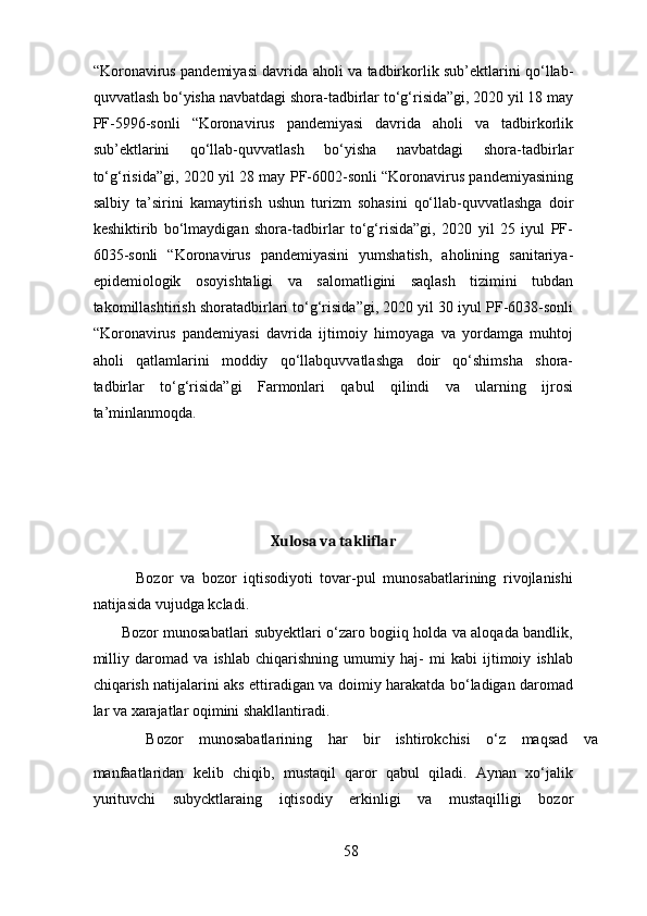 “Koronavirus pandemiyasi davrida aholi va tadbirkorlik sub’ektlarini qo‘llab-
quvvatlash bo‘yisha navbatdagi shora-tadbirlar to‘g‘risida”gi, 2020 yil 18 may
PF-5996-sonli   “Koronavirus   pandemiyasi   davrida   aholi   va   tadbirkorlik
sub’ektlarini   qo‘llab-quvvatlash   bo‘yisha   navbatdagi   shora-tadbirlar
to‘g‘risida”gi, 2020 yil 28 may PF-6002-sonli “Koronavirus pandemiyasining
salbiy   ta’sirini   kamaytirish   ushun   turizm   sohasini   qo‘llab-quvvatlashga   doir
keshiktirib   bo‘lmaydigan   shora-tadbirlar   to‘g‘risida”gi,   2020   yil   25   iyul   PF-
6035-sonli   “Koronavirus   pandemiyasini   yumshatish,   aholining   sanitariya-
epidemiologik   osoyishtaligi   va   salomatligini   saqlash   tizimini   tubdan
takomillashtirish shoratadbirlari to‘g‘risida”gi, 2020 yil 30 iyul PF-6038-sonli
“Koronavirus   pandemiyasi   davrida   ijtimoiy   himoyaga   va   yordamga   muhtoj
aholi   qatlamlarini   moddiy   qo‘llabquvvatlashga   doir   qo‘shimsha   shora-
tadbirlar   to‘g‘risida”gi   Farmonlari   qabul   qilindi   va   ularning   ijrosi
ta’minlanmoqda. 
 
Xulosa va takliflar
            Bozor   va   bozor   iqtisodiyoti   tovar-pul   munosabatlarining   rivojlanishi
natijasida vujudga kcladi. 
           Bozor munosabatlari subyektlari o‘zaro bogiiq holda va aloqada bandlik,
milliy   daromad   va   ishlab   chiqarishning   umumiy   haj-   mi   kabi   ijtimoiy   ishlab
chiqarish natijalarini aks ettiradigan va doimiy harakatda bo‘ladigan daromad
lar va xarajatlar oqimini shakllantiradi. 
        Bozor  munosabatlarining  har  bir  ishtirokchisi  o‘z  maqsad  va 
manfaatlaridan   kelib   chiqib,   mustaqil   qaror   qabul   qiladi.   Aynan   xo‘jalik
yurituvchi   subycktlaraing   iqtisodiy   erkinligi   va   mustaqilligi   bozor
58 
