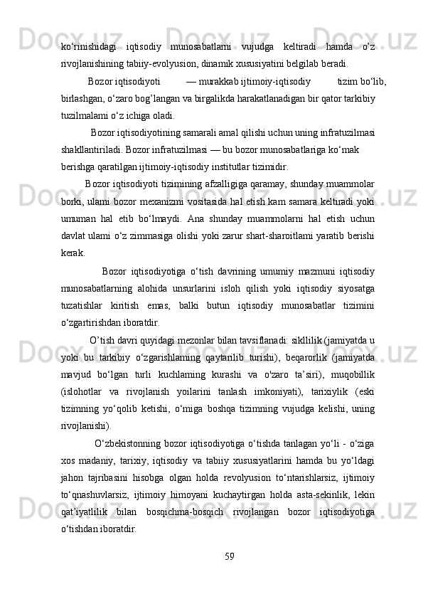 ko‘rinishidagi   iqtisodiy   munosabatlarni   vujudga   keltiradi   hamda   o’z
rivojlanishining tabiiy-evolyusion, dinamik xususiyatini belgilab beradi. 
         Bozor iqtisodiyoti  — murakkab ijtimoiy-iqtisodiy  tizim bo‘lib, 
birlashgan, o‘zaro bog’langan va birgalikda harakatlanadigan bir qator tarkibiy 
tuzilmalami o‘z ichiga oladi. 
         Bozor iqtisodiyotining samarali amal qilishi uchun uning infratuzilmasi 
shakllantiriladi. Bozor infratuzilmasi — bu bozor munosabatlariga ko‘mak 
berishga qaratilgan ijtimoiy-iqtisodiy institutlar tizimidir. 
               Bozor iqtisodiyoti tizimining afzalligiga qaramay, shunday muammolar
borki, ulami  bozor mexanizmi  vositasida  hal  etish kam samara keltiradi yoki
umuman   hal   etib   bo‘lmaydi.   Ana   shunday   muammolarni   hal   etish   uchun
davlat ulami o‘z zimmasiga olishi yoki zarur shart-sharoitlami yaratib berishi
kerak.  
                  Bozor   iqtisodiyotiga   o‘tish   davrining   umumiy   mazmuni   iqtisodiy
munosabatlarning   alohida   unsurlarini   isloh   qilish   yoki   iqtisodiy   siyosatga
tuzatishlar   kiritish   emas,   balki   butun   iqtisodiy   munosabatlar   tizimini
o‘zgartirishdan iboratdir. 
           O’tish davri quyidagi mezonlar bilan tavsiflanadi: sikllilik (jamiyatda u
yoki   bu   tarkibiy   o‘zgarishlaming   qaytarilib   turishi),   beqarorlik   (jamiyatda
mavjud   bo‘lgan   turli   kuchlaming   kurashi   va   o'zaro   ta’siri),   muqobillik
(islohotlar   va   rivojlanish   yoilarini   tanlash   imkoniyati),   tarixiylik   (eski
tizimning   yo‘qolib   ketishi,   o‘miga   boshqa   tizimning   vujudga   kelishi,   uning
rivojlanishi). 
                   O‘zbekistonning bozor iqtisodiyotiga o‘tishda tanlagan yo‘li - o‘ziga
xos   madaniy,   tarixiy,   iqtisodiy   va   tabiiy   xususiyatlarini   hamda   bu   yo‘ldagi
jahon   tajribasini   hisobga   olgan   holda   revolyusion   to‘ntarishlarsiz,   ijtimoiy
to‘qnashuvlarsiz,   ijtimoiy   himoyani   kuchaytirgan   holda   asta-sekinlik,   lekin
qat’iyatlilik   bilan   bosqichma-bosqich   rivojlangan   bozor   iqtisodiyotiga
o‘tishdan iboratdir. 
59 
