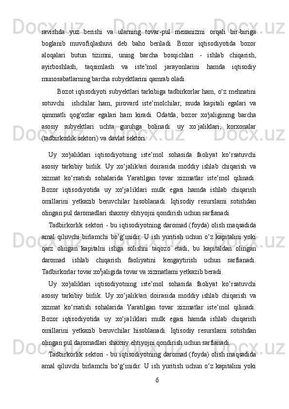 ravishda   yuz   berishi   va   ularning   tovar-pul   mexanizmi   orqali   bir-biriga
boglanib   muvofiqlashuvi   deb   baho   beriladi.   Bozor   iqtisodiyotida   bozor
aloqalari   butun   tizimni,   uning   barcha   bosqichlari   -   ishlab   chiqarish,
ayirboshlash,   taqsimlash   va   iste’mol   jarayonlarini   hamda   iqtisodiy
munosabatlarning barcha subyektlarini qamrab oladi. 
             Bozot iqtisodiyoti subyektlari tarkibiga tadbirkorlar ham, o‘z mehnatini
sotuvchi     ishchilar   ham,   pirovard   iste’molchilar,   ssuda   kapitali   egalari   va
qimmatli   qog'ozlar   egalari   ham   kiradi.   Odatda,   bozor   xo'jaliginmg   barcha
asosiy   subyektlari   uchta   guruhga   bolinadi:   uy   xo`jaliklari,   korxonalar
(tadbirkorlik sektori) va davlat sektori. 
Uy   xo'jaliklari   iqtisodiyotning   iste’mol   sohasida   faoliyat   ko‘rsatuvchi
asosiy   tarkibiy   birlik.   Uy   xo‘jalik!ari   doirasida   moddiy   ishlab   chiqarish   va
xizmat   ko‘rsatish   sohalarida   Yaratilgan   tovar   xizmatlar   iste’mol   qilinadi.
Bozor   iqtisodiyotida   uy   xo‘ja1iklari   mulk   egasi   hamda   ishlab   chiqarish
omillarini   yetkazib   beruvchilar   hisoblanadi.   Iqtisodiy   resurslami   sotishdan
olingan pul daromadlari shaxsiy ehtiyojni qondirish uchun sarfianadi. 
Tadbirkorlik sektori  -  bu iqtisodiyotning daromad (foyda) olish maqsadida
amal   qiluvchi   birlamchi   bo‘g‘inidir.   U   ish   yuritish   uchun   o‘z   kapitalini   yoki
qarz   olingan   kapitalni   ishga   solishni   taqozo   etadi,   bu   kapitaldan   olingan
daromad   ishlab   chiqarish   faoliyatini   kengaytirish   uchun   sarfianadi.
Tadbirkorlar tovar xo Ј
jaligida tovar va xizmatlami yetkazib beradi. 
Uy   xo'jaliklari   iqtisodiyotning   iste’mol   sohasida   faoliyat   ko‘rsatuvchi
asosiy   tarkibiy   birlik.   Uy   xo‘jalik!ari   doirasida   moddiy   ishlab   chiqarish   va
xizmat   ko‘rsatish   sohalarida   Yaratilgan   tovar   xizmatlar   iste’mol   qilinadi.
Bozor   iqtisodiyotida   uy   xo‘ja1iklari   mulk   egasi   hamda   ishlab   chiqarish
omillarini   yetkazib   beruvchilar   hisoblanadi.   Iqtisodiy   resurslami   sotishdan
olingan pul daromadlari shaxsiy ehtiyojni qondirish uchun sarfianadi. 
Tadbirkorlik sektori  -  bu iqtisodiyotning daromad (foyda) olish maqsadida
amal   qiluvchi   birlamchi   bo‘g‘inidir.   U   ish   yuritish   uchun   o‘z   kapitalini   yoki
6