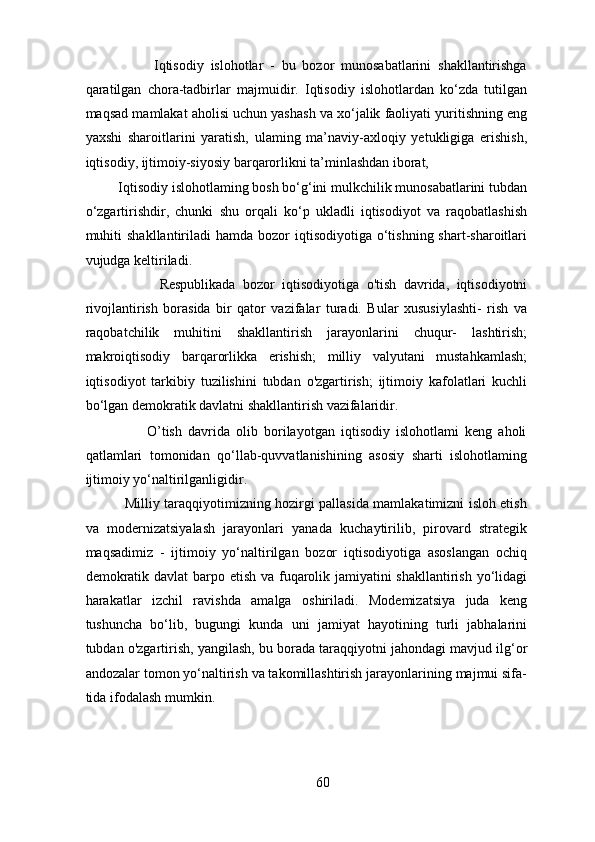                     Iqtisodiy   islohotlar   -   bu   bozor   munosabatlarini   shakllantirishga
qaratilgan   chora-tadbirlar   majmuidir.   Iqtisodiy   islohotlardan   ko‘zda   tutilgan
maqsad mamlakat aholisi uchun yashash va xo‘jalik faoliyati yuritishning eng
yaxshi   sharoitlarini   yaratish,   ulaming   ma’naviy-axloqiy   yetukligiga   erishish,
iqtisodiy, ijtimoiy-siyosiy barqarorlikni ta’minlashdan iborat, 
         Iqtisodiy islohotlaming bosh bo‘g‘ini mulkchilik munosabatlarini tubdan
o‘zgartirishdir,   chunki   shu   orqali   ko‘p   ukladli   iqtisodiyot   va   raqobatlashish
muhiti   shakllantiriladi  hamda  bozor  iqtisodiyotiga  o‘tishning shart-sharoitlari
vujudga keltiriladi. 
                    Respublikada   bozor   iqtisodiyotiga   o'tish   davrida,   iqtisodiyotni
rivojlantirish   borasida   bir   qator   vazifalar   turadi.   Bular   xususiylashti-   rish   va
raqobatchilik   muhitini   shakllantirish   jarayonlarini   chuqur-   lashtirish;
makroiqtisodiy   barqarorlikka   erishish;   milliy   valyutani   mustahkamlash;
iqtisodiyot   tarkibiy   tuzilishini   tubdan   o'zgartirish;   ijtimoiy   kafolatlari   kuchli
bo‘lgan demokratik davlatni shakllantirish vazifalaridir. 
                    O’tish   davrida   olib   borilayotgan   iqtisodiy   islohotlami   keng   aholi
qatlamlari   tomonidan   qo‘llab-quvvatlanishining   asosiy   sharti   islohotlaming
ijtimoiy yo‘naltirilganligidir. 
                 Milliy taraqqiyotimizning hozirgi pallasida mamlakatimizni isloh etish
va   modernizatsiyalash   jarayonlari   yanada   kuchaytirilib,   pirovard   strategik
maqsadimiz   -   ijtimoiy   yo‘naltirilgan   bozor   iqtisodiyotiga   asoslangan   ochiq
demokratik davlat  barpo etish va fuqarolik jamiyatini  shakllantirish yo‘lidagi
harakatlar   izchil   ravishda   amalga   oshiriladi.   Modemizatsiya   juda   keng
tushuncha   bo‘lib,   bugungi   kunda   uni   jamiyat   hayotining   turli   jabhalarini
tubdan o'zgartirish,  у angilash, bu borada taraqqiyotni jahondagi mavjud ilg‘or
andozalar tomon yo‘naltirish va takomillashtirish jarayonlarining majmui sifa-
tida ifodalash mumkin. 
 
60 