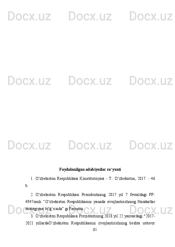  
Foydalanilgan adabiyotlar ro‘yxati 
1. O‘zbekiston   Respublikasi   Konstitutsiyasi  -  T.:  O‘zbekiston,  2017.  -  46
b. 
2. O‘zbekiston   Respublikasi   Prezidentining   2017   yil   7   fevraldagi   PF-
4947sonli   “O‘zbekiston   Respublikasini   yanada   rivojlantirishning   Harakatlar
strategiyasi to‘g‘risida” gi Farmoni. 
3. O‘zbekiston Respublikasi Prezidentining 2018 yil 22 yanvardagi "2017-
2021   yillardaO‘zbekiston   Respublikasini   rivojlantirishning   beshta   ustuvor
61 