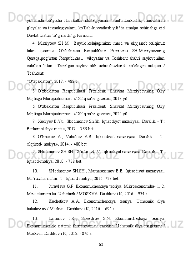 yo‘nalishi   bo‘yicha   Harakatlar   strategiyasini   "Faoltadbirkorlik,   innovatsion
g‘oyalar va texnologiyalarni ko‘llab-kuvvatlash yili"da amalga oshirishga oid
Davlat dasturi to‘g‘risida"gi Farmoni. 
4. Mirziyoev   SH.M.     Buyuk   kelajagimizni   mard   va   oliyjanob   xalqimiz
bilan   quramiz.   O‘zbekiston   Respublikasi   Prezidenti   SH.Mirziyoevning
Qoraqalpog‘iston   Respublikasi,     viloyatlar   va   Toshkent   shahri   saylovchilari
vakillari   bilan   o‘tkazilgan   saylov   oldi   uchrashuvlarida   so‘zlagan   nutqlari   /
Toshkent: 
“O‘zbekiston”, 2017. - 488 b. 
5. O‘zbekiston   Respublikasi   Prezidenti   Shavkat   Mirziyoevning   Oliy
Majlisga Murojaatnomasi  // Xalq so‘zi gazetasi, 2018 yil. 
6. O‘zbekiston   Respublikasi   Prezidenti   Shavkat   Mirziyoevning   Oliy
Majlisga Murojaatnomasi  // Xalq so‘zi gazetasi, 2020 yil. 
7. Xodiyev B.Yu., Shodmonov Sh.Sh. Iqtisodiyot nazariyasi.  Darslik. - T.:
Barkamol fayz-media, 2017. - 783 bet. 
8. O‘lmasov   A.,   Vahobov   A.B.   Iqtisodiyot   nazariyasi.   Darslik.   -   T.:
«Iqtisod- moliya», 2014. - 480 bet. 
9. SHodmonov SH.SH., G‘ofurovU.V. Iqtisodiyot nazariyasi.  Darslik. - T.:
Iqtisod-moliya, 2010. - 728 bet. 
10. SHodmonov   SH.SH.,   Mamaraximov   B.E.   Iqtisodiyot   nazariyasi.
Ma’ruzalar matni.-T.: Iqtisod-moliya, 2016.-728 bet. 
11. Juravleva G.P. Ekonomicheskaya teoriya. Mikroekonomika- 1, 2.
Mezoekonomika: Uchebnik / MOSKVA: Dashkov i K, 2016. - 934 s. 
12. Kochetkov   A.A.   Ekonomicheskaya   teoriya:   Uchebnik   dlya
bakalavrov / Moskva.: Dashkov i K, 2016. - 696 s. 
13. Larionov   I.K.,   Silvestrov   S.N.   Ekonomicheskaya   teoriya.
Ekonomicheskie   sistemi:   formirovanie   i   razvitie:   Uchebnik   dlya   magistrov   /
Moskva.: Dashkov i K, 2015. - 876 s. 
62 
