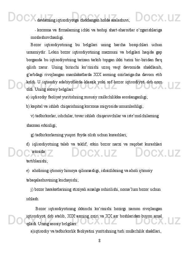 - davlatning iqtisodiyotga cheklangan holda aralashuvi; 
- korxona   va   firmalaming  ichki   va  tashqi   shart-sharoitlar   o‘zgarishlariga
moslashuvchanligi. 
Bozor   iqtisodiyotining   bu   belgilari   uning   barcha   bosqichlari   uchun
umumiydir.   Lekin   bozor   iqtisodiyotining   mazmuni   va   belgilari   haqida   gap
borganda   bu   iqtisodiyotning   tarixan   tarkib   topgan   ikki   turini   bir-biridan   farq
qilish   zarur.   Uning   birinchi   ko‘rinishi   uzoq   vaqt   davomida   shakllanib,
g‘arbdagi   rivojlangan   mamlakatlarda   XIX   asrning   oxirlarigacha   davom   etib
keldi.   U   iqtisodiy   adabiyotlarda   klassik   yoki   sof   bozor   iqtisodiyoti   deb   nom
oldi.  Uning asosiy belgilari: 
a) iqdisodiy faoliyat yuritishning xususiy mulkchilikka asoslanganligi;  
b) kapital va ishlab chiqarishning korxona miqyosida umumlashligi;  
v) tadbirkorlar, ishchilar, tovar ishlab chiqaruvchilar va iste’molchilarning 
shaxsan erkinligi;  
g) tadbirkorlarning yuqori foyda olish uchun kurashlari;  
d) iqlisodiyotning   talab   va   taklif,   erkin   bozor   narxi   va   raqobat   kurashlari
asosida 
tartiblanishi;  
e) aholining ijtimoiy himoya qilinmasligi, ishsizlikning va aholi ijtimoiy 
tabaqalashuvining kuchayishi;  
j) bozor harakatlarining stixiyali amalga oshirilishi, noma’lum bozor uchun 
ishlash. 
    Bozor   iqtisodiyotining   ikkinchi   ko‘rinishi   hozirgi   zamon   rivojlangan
iqtisodiyoti  deb  atalib,  XIX  asming  oxiri   va XX  asr   boshlaridan  buyon amal
qiladi. Uning asosiy belgilari: 
a)iqtisodiy va tadbirkorlik faoliyatini yuritishning turli mulkchilik shakllari,
8 