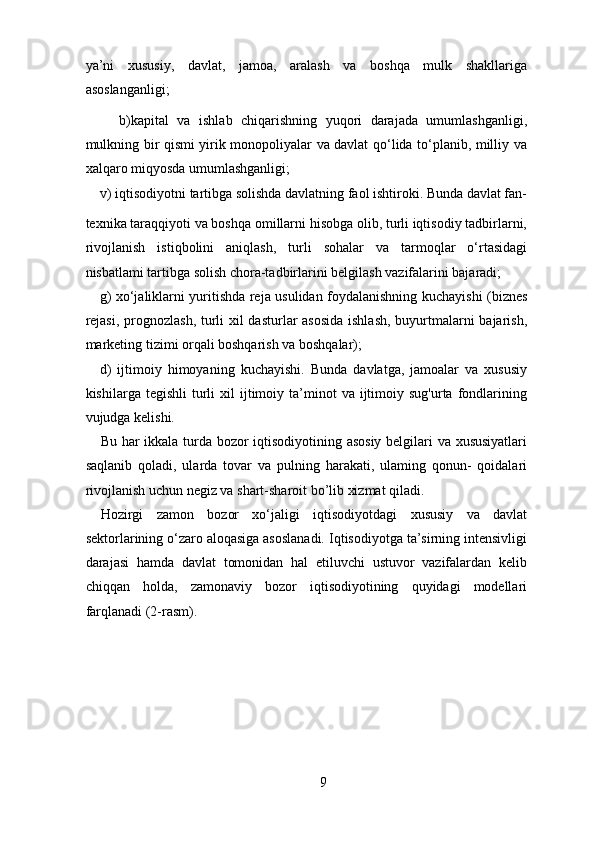 ya’ni   xususiy,   davlat,   jamoa,   aralash   va   boshqa   mulk   shakllariga
asoslanganligi; 
        b)kapital   va   ishlab   chiqarishning   yuqori   darajada   umumlashganligi,
mulkning bir qismi yirik monopoliyalar va davlat qo‘lida to‘planib, milliy va
xalqaro miqyosda umumlashganligi; 
v) iqtisodiyotni tartibga solishda davlatning faol ishtiroki. Bunda davlat fan-
texnika taraqqiyoti va boshqa omillarni hisobga olib, turli iqtisodiy tadbirlarni,
rivojlanish   istiqbolini   aniqlash,   turli   sohalar   va   tarmoqlar   o‘rtasidagi
nisbatlami tartibga solish chora-tadbirlarini belgilash vazifalarini bajaradi; 
g) xo‘jaliklarni yuritishda reja usulidan foydalanishning kuchayishi (biznes
rejasi,  prognozlash, turli xil dasturlar  asosida  ishlash, buyurtmalarni bajarish,
marketing tizimi orqali boshqarish va boshqalar); 
d)   ijtimoiy   himoyaning   kuchayishi.   Bunda   davlatga,   jamoalar   va   xususiy
kishilarga  tegishli  turli   xil  ijtimoiy  ta’minot  va   ijtimoiy  sug'urta  fondlarining
vujudga kelishi. 
Bu har ikkala turda bozor iqtisodiyotining asosiy  belgilari va xususiyatlari
saqlanib   qoladi,   ularda   tovar   va   pulning   harakati,   ulaming   qonun-   qoidalari
rivojlanish uchun negiz va shart-sharoit bo’lib xizmat qiladi. 
Hozirgi   zamon   bozor   xo‘jaligi   iqtisodiyotdagi   xususiy   va   davlat
sektorlarining o‘zaro aloqasiga asoslanadi. Iqtisodiyotga ta’sirning intensivligi
darajasi   hamda   davlat   tomonidan   hal   etiluvchi   ustuvor   vazifalardan   kelib
chiqqan   holda,   zamonaviy   bozor   iqtisodiyotining   quyidagi   modellari
farqlanadi (2-rasm). 
9 