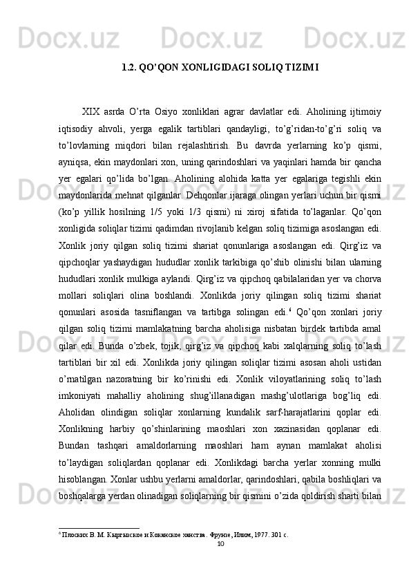 1.2. QO’QON XONLIGIDAGI SOLIQ TIZIMI
          XIX   asrda   O’rta   Osiyo   xonliklari   agrar   davlatlar   edi.   Aholining   ijtimoiy
iqtisodiy   ahvoli,   yerga   egalik   tartiblari   qandayligi,   to’g’ridan-to’g’ri   soliq   va
to’lovlarning   miqdori   bilan   rejalashtirish.   Bu   davrda   yerlarning   ko’p   qismi,
ayniqsa, ekin maydonlari xon, uning qarindoshlari va yaqinlari hamda bir qancha
yer   egalari   qo’lida   bo’lgan.   Aholining   alohida   katta   yer   egalariga   tegishli   ekin
maydonlarida mehnat qilganlar. Dehqonlar ijaraga olingan yerlari uchun bir qismi
(ko’p   yillik   hosilning   1/5   yoki   1/3   qismi)   ni   xiroj   sifatida   to’laganlar.   Qo’qon
xonligida soliqlar tizimi qadimdan rivojlanib kelgan soliq tizimiga asoslangan edi.
Xonlik   joriy   qilgan   soliq   tizimi   shariat   qonunlariga   asoslangan   edi.   Qirg’iz   va
qipchoqlar   yashaydigan   hududlar   xonlik   tarkibiga   qo’shib   olinishi   bilan   ularning
hududlari xonlik mulkiga aylandi.   Qirg’iz va qipchoq qabilalaridan yer va chorva
mollari   soliqlari   olina   boshlandi.   Xonlikda   joriy   qilingan   soliq   tizimi   shariat
qonunlari   asosida   tasniflangan   va   tartibga   solingan   edi. 6
  Qo’qon   xonlari   joriy
qilgan   soliq   tizimi   mamlakatning   barcha   aholisiga   nisbatan   birdek   tartibda   amal
qilar   edi.   Bunda   o’zbek,   tojik,   qirg’iz   va   qipchoq   kabi   xalqlarning   soliq   to’lash
tartiblari   bir   xil   edi.   Xonlikda   joriy   qilingan   soliqlar   tizimi   asosan   aholi   ustidan
o’rnatilgan   nazoratning   bir   ko’rinishi   edi.   Xonlik   viloyatlarining   soliq   to’lash
imkoniyati   mahalliy   aholining   shug’illanadigan   mashg’ulotlariga   bog’liq   edi.
Aholidan   olindigan   soliqlar   xonlarning   kundalik   sarf-harajatlarini   qoplar   edi.
Xonlikning   harbiy   qo’shinlarining   maoshlari   xon   xazinasidan   qoplanar   edi.
Bundan   tashqari   amaldorlarning   maoshlari   ham   aynan   mamlakat   aholisi
to’laydigan   soliqlardan   qoplanar   edi.   Xonlikdagi   barcha   yerlar   xonning   mulki
hisoblangan. Xonlar ushbu yerlarni amaldorlar, qarindoshlari, qabila boshliqlari va
boshqalarga yerdan olinadigan soliqlarning bir qismini o’zida qoldirish sharti bilan
6
  Плоских В. М. Кыргызское и Коканское ханства. Фрунзе, Илим, 1977. 301 с.
10 