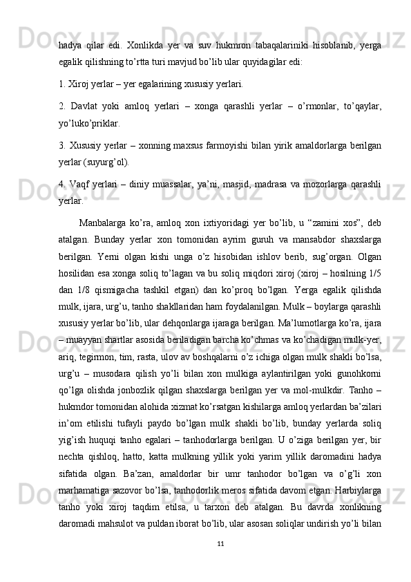 hadya   qilar   edi.   Xonlikda   yer   va   suv   hukmron   tabaqalariniki   hisoblanib,   yerga
egalik qilishning to’rtta turi mavjud bo’lib ular quyidagilar edi: 
1. Xiroj yerlar – yer egalarining xususiy yerlari. 
2.   Davlat   yoki   amloq   yerlari   –   xonga   qarashli   yerlar   –   o’rmonlar,   to’qaylar,
yo’luko’priklar. 
3. Xususiy  yerlar  – xonning maxsus  farmoyishi  bilan yirik amaldorlarga berilgan
yerlar (suyurg’ol). 
4.   Vaqf   yerlari   –   diniy   muassalar,   ya’ni,   masjid,   madrasa   va   mozorlarga   qarashli
yerlar. 
          Manbalarga   ko’ra,   amloq   xon   ixtiyoridagi   yer   bo’lib,   u   “zamini   xos”,   deb
atalgan.   Bunday   yerlar   xon   tomonidan   ayrim   guruh   va   mansabdor   shaxslarga
berilgan.   Yerni   olgan   kishi   unga   o’z   hisobidan   ishlov   berib,   sug’organ.   Olgan
hosilidan esa xonga soliq to’lagan va bu soliq miqdori xiroj (xiroj – hosilning 1/5
dan   1/8   qismigacha   tashkil   etgan)   dan   ko’proq   bo’lgan.   Yerga   egalik   qilishda
mulk, ijara, urg’u, tanho shakllaridan ham foydalanilgan. Mulk – boylarga qarashli
xususiy yerlar bo’lib, ular dehqonlarga ijaraga berilgan. Ma’lumotlarga ko’ra, ijara
– muayyan shartlar asosida beriladigan barcha ko’chmas va ko’chadigan mulk-yer,
ariq, tegirmon, tim, rasta, ulov av boshqalarni o’z ichiga olgan mulk shakli bo’lsa,
urg’u   –   musodara   qilish   yo’li   bilan   xon   mulkiga   aylantirilgan   yoki   gunohkorni
qo’lga   olishda   jonbozlik  qilgan   shaxslarga   berilgan   yer   va   mol-mulkdir.   Tanho   –
hukmdor tomonidan alohida xizmat ko’rsatgan kishilarga amloq yerlardan ba’zilari
in’om   etilishi   tufayli   paydo   bo’lgan   mulk   shakli   bo’lib,   bunday   yerlarda   soliq
yig’ish   huquqi   tanho   egalari   –   tanhodorlarga   berilgan.   U   o’ziga   berilgan   yer,   bir
nechta   qishloq,   hatto,   katta   mulkning   yillik   yoki   yarim   yillik   daromadini   hadya
sifatida   olgan.   Ba’zan,   amaldorlar   bir   umr   tanhodor   bo’lgan   va   o’g’li   xon
marhamatiga sazovor bo’lsa, tanhodorlik meros sifatida davom etgan. Harbiylarga
tanho   yoki   xiroj   taqdim   etilsa,   u   tarxon   deb   atalgan.   Bu   davrda   xonlikning
daromadi mahsulot va puldan iborat bo’lib, ular asosan soliqlar undirish yo’li bilan
11 