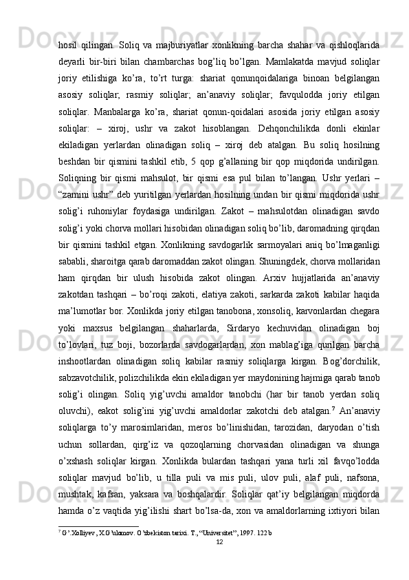 hosil   qilingan.   Soliq   va   majburiyatlar   xonlikning   barcha   shahar   va   qishloqlarida
deyarli   bir-biri   bilan   chambarchas   bog’liq   bo’lgan.   Mamlakatda   mavjud   soliqlar
joriy   etilishiga   ko’ra,   to’rt   turga:   shariat   qonunqoidalariga   binoan   belgilangan
asosiy   soliqlar;   rasmiy   soliqlar;   an’anaviy   soliqlar;   favqulodda   joriy   etilgan
soliqlar.   Manbalarga   ko’ra,   shariat   qonun-qoidalari   asosida   joriy   etilgan   asosiy
soliqlar:   –   xiroj,   ushr   va   zakot   hisoblangan.   Dehqonchilikda   donli   ekinlar
ekiladigan   yerlardan   olinadigan   soliq   –   xiroj   deb   atalgan.   Bu   soliq   hosilning
beshdan   bir   qismini   tashkil   etib,   5   qop   g’allaning   bir   qop   miqdorida   undirilgan.
Soliqning   bir   qismi   mahsulot,   bir   qismi   esa   pul   bilan   to’langan.   Ushr   yerlari   –
“zamini   ushr”  deb   yuritilgan   yerlardan   hosilning   undan  bir   qismi   miqdorida   ushr
solig’i   ruhoniylar   foydasiga   undirilgan.   Zakot   –   mahsulotdan   olinadigan   savdo
solig’i yoki chorva mollari hisobidan olinadigan soliq bo’lib, daromadning qirqdan
bir   qismini   tashkil   etgan.   Xonlikning   savdogarlik   sarmoyalari   aniq   bo’lmaganligi
sababli, sharoitga qarab daromaddan zakot olingan. Shuningdek, chorva mollaridan
ham   qirqdan   bir   ulush   hisobida   zakot   olingan.   Arxiv   hujjatlarida   an’anaviy
zakotdan   tashqari   –   bo’roqi   zakoti,   elatiya   zakoti,   sarkarda   zakoti   kabilar   haqida
ma’lumotlar bor. Xonlikda joriy etilgan tanobona, xonsoliq, karvonlardan chegara
yoki   maxsus   belgilangan   shaharlarda,   Sirdaryo   kechuvidan   olinadigan   boj
to’lovlari,   tuz   boji,   bozorlarda   savdogarlardan,   xon   mablag’iga   qurilgan   barcha
inshootlardan   olinadigan   soliq   kabilar   rasmiy   soliqlarga   kirgan.   Bog’dorchilik,
sabzavotchilik, polizchilikda ekin ekiladigan yer maydonining hajmiga qarab tanob
solig’i   olingan.   Soliq   yig’uvchi   amaldor   tanobchi   (har   bir   tanob   yerdan   soliq
oluvchi),   eakot   solig’ini   yig’uvchi   amaldorlar   zakotchi   deb   atalgan. 7
  An’anaviy
soliqlarga   to’y   marosimlaridan,   meros   bo’linishidan,   tarozidan,   daryodan   o’tish
uchun   sollardan,   qirg’iz   va   qozoqlarning   chorvasidan   olinadigan   va   shunga
o’xshash   soliqlar   kirgan.   Xonlikda   bulardan   tashqari   yana   turli   xil   favqo’lodda
soliqlar   mavjud   bo’lib,   u   tilla   puli   va   mis   puli,   ulov   puli,   alaf   puli,   nafsona,
mushtak,   kafsan,   yaksara   va   boshqalardir.   Soliqlar   qat’iy   belgilangan   miqdorda
hamda o’z vaqtida yig’ilishi  shart  bo’lsa-da, xon va amaldorlarning ixtiyori  bilan
7
  G ’. Xolliyev ,  X . G ’ ulomov .  O ’ zbekiston   tarixi .  T., “Universitet”, 1997. 122 b
12 