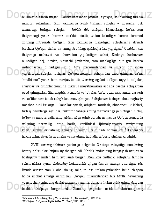 bu   holat   o’zgarib   turgan.   Harbiy   harakatlar   paytida,   ayniqsa,   soliqlarning   turi   va
miqdori   oshirilgan.   Xon   xazinasiga   kelib   tushgan   soliqlar   –   xossachi,   bek
xazinasiga   tushgan   soliqlar   –   beklik   deb   atalgan.   Manbalarga   ko’ra,   xon
ihtiyoridagi   yerlar   “zamini   xos”deb   atalib,   undan   keladigan   barcha   daromad
xonning   ihtiyorida   bo’lgan.   Xon   xazinasiga   tushadigan   soliqlarning   deyarli
barchasi Qo’qon shahri va uning atrofidagi qishloqlardan yig’ilgan. 8
  Chetdan xon
ihtiyoriga   mahsulot   va   chorvadan   yig’iladigan   zakot,   Sirdaryo   kechuvdan
olinadigan   boj,   tuzdan,   xossachi   joylardan,   xon   mablag’iga   qurilgan   barcha
inshootlardan   olinadigan   soliq,   to’y   marosimlaridan   va   meros   bo’lishdan
yig’iladigan   soliqlar   tushgan.   Qo’qon   xoligida   soliqlardan   ozod   qilingan,   ya’ni,
“mulki   xur”   yerlar   ham   mavjud   bo’lib,   ularning   egalari   bo’lgan   sayyid,   xo’jalar,
shayxlar   va   eshonlar   xonning   maxsus   inoyatnomalari   asosida   barcha   soliqlardan
ozod qilinganlar. Shuningdek, xonzoda va to’ralar, ba’zi qozi, rais, amin, darvesh
va so’filar ham tanob solig’idan ozod qilingan. Soliqlardan tashqari aholi majburiy
ravishda   turli   ishlarga   –   kanallar   qazish,   ariqlarni   tozalash,   obodonchilik   ishlari,
turli qurilishlarga, ayniqsa, hukmron tabaqalarning xizmatlariga jalb etilgan. Soliq,
to’lov va majburiyatlarning yildan yilga oshib borishi natijasida Qo’qon xonligida
xalqning   noroziligi   ortib   borib,   xonlikdagi   ijtimoiy-siyosiy   vaziyatning
keskinlashuvi   davlatning   siyosiy   inqirozini   ta’minlab   bergan   edi. 9
  Erdonabiy
hukmronligi davrida qirg’izlar yashaydigan hududlarni bosib olishga kirishildi. 
          XVIII   asrning   ikkinchi   yarimiga   kelganda   O’ratepa   viloyatiga   xonlikning
harbiy qo’shinlari hujum uyishtirgan edi. Xonlik hududining kengayish natijasida
boshqaruv   tizimlari   ham   rivojlanib   borgan.   Xonlikda   dastlabki   soliqlarni   tartibga
solish   ishlari   aynan   Erdonabiy   hukmronlik   qilgan   davrda   amalga   oshirilgan   edi.
Bunda   asosan   xonlik   aholisining   soliq   to’lash   imkoniyatlaridan   kelib   chiqqan
holda   islohot   amalga   oshirilgan.   Qo’qon   muarrixlaridan   biri   Mulla   Niyozning
yozishicha xonlikning davlat xazinasi aynan Erdonabiy hukmronlik qilgan davrdan
boshlab   ko’paya   borgan   edi.   Xonning   qirg’izlar   ustidan   hukmronligining
8
  Muhammad Aziz Marg’iloniy.Tarixi Aziziy.  T., “Ma’naviyat”, 1999. 225b
9
  R.Nabiyev. Qo qon xonligi tarixidan T., “Fan”, 1973. 192 bʻ
13 