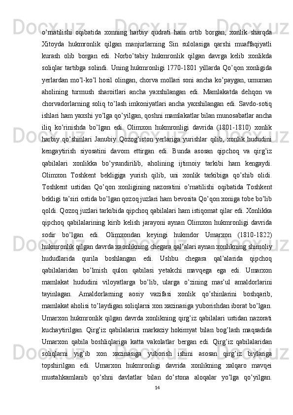 o’rnatilishi   oqibatida   xonning   harbiy   qudrati   ham   ortib   borgan,   xonlik   sharqda
Xitoyda   hukmronlik   qilgan   manjurlarning   Sin   sulolasiga   qarshi   muaffaqiyatli
kurash   olib   borgan   edi.   Norbo’tabiy   hukmronlik   qilgan   davrga   kelib   xonlikda
soliqlar tartibga solindi. Uning hukmronligi 1770-1801 yillarda Qo’qon xonligida
yerlardan mo’l-ko’l hosil olingan, chorva mollari soni ancha ko’paygan, umuman
aholining   turmush   sharoitlari   ancha   yaxshilangan   edi.   Mamlakatda   dehqon   va
chorvadorlarning   soliq   to’lash   imkoniyatlari   ancha   yaxshilangan   edi.   Savdo-sotiq
ishlari ham yaxshi yo’lga qo’yilgan, qoshni mamlakatlar bilan munosabatlar ancha
iliq   ko’rinishda   bo’lgan   edi.   Olimxon   hukmronligi   davrida   (1801-1810)   xonlik
harbiy   qo’shinlari   Janubiy   Qozog’iston   yerlariga   yurishlar   qilib,   xonlik   hududini
kengaytirish   siyosatini   davom   ettirgan   edi.   Bunda   asosan   qipchoq   va   qirg’iz
qabilalari   xonlikka   bo’ysundirilib,   aholining   ijtimoiy   tarkibi   ham   kengaydi.
Olimxon   Toshkent   bekligiga   yurish   qilib,   uni   xonlik   tarkibiga   qo’shib   olidi.
Toshkent   ustidan   Qo’qon   xonligining   nazoratini   o’rnatilishi   oqibatida   Toshkent
bekligi ta’siri ostida bo’lgan qozoq juzlari ham bevosita Qo’qon xoniga tobe bo’lib
qoldi. Qozoq juzlari tarkibida qipchoq qabilalari ham istiqomat qilar edi. Xonlikka
qipchoq   qabilalarining   kirib   kelish   jarayoni   aynan   Olimxon   hukmronligi   davrida
sodir   bo’lgan   edi.   Olimxondan   keyingi   hukmdor   Umarxon   (1810-1822)
hukmronlik qilgan davrda xaonlikning chegara qal’alari aynan xonlikning shimoliy
hududlarida   qurila   boshlangan   edi.   Ushbu   chegara   qal’alarida   qipchoq
qabilalaridan   bo’lmish   qulon   qabilasi   yetakchi   mavqega   ega   edi.   Umarxon
mamlakat   hududini   viloyatlarga   bo’lib,   ularga   o’zining   mas’ul   amaldorlarini
tayinlagan.   Amaldorlarning   aosiy   vazifasi   xonlik   qo’shinlarini   boshqarib,
mamlakat aholisi to’laydigan soliqlarni xon xazinasiga yuborishdan iborat bo’lgan.
Umarxon  hukmronlik  qilgan  davrda  xonlikning  qirg’iz  qabilalari  ustidan   nazorati
kuchaytirilgan.   Qirg’iz   qabilalarini   markaziy   hokimyat   bilan   bog’lash   maqsadida
Umarxon   qabila   boshliqlariga   katta   vakolatlar   bergan   edi.   Qirg’iz   qabilalaridan
soliqlarni   yig’ib   xon   xazinasiga   yuborish   ishini   asosan   qirg’iz   biylariga
topshirilgan   edi.   Umarxon   hukmronligi   davrida   xonlikning   xalqaro   mavqei
mustahkamlanib   qo’shni   davlatlar   bilan   do’stona   aloqalar   yo’lga   qo’yilgan.
14 