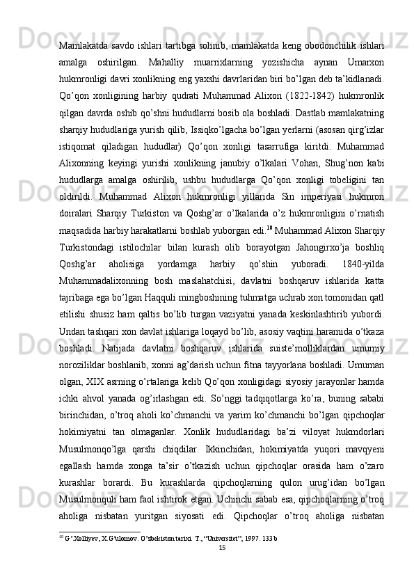 Mamlakatda   savdo   ishlari   tartibga   solinib,   mamlakatda   keng   obodonchilik   ishlari
amalga   oshirilgan.   Mahalliy   muarrixlarning   yozishicha   aynan   Umarxon
hukmronligi davri xonlikning eng yaxshi davrlaridan biri bo’lgan deb ta’kidlanadi.
Qo’qon   xonligining   harbiy   qudrati   Muhammad   Alixon   (1822-1842)   hukmronlik
qilgan davrda oshib qo’shni hududlarni bosib ola boshladi. Dastlab mamlakatning
sharqiy hududlariga yurish qilib, Issiqko’lgacha bo’lgan yerlarni (asosan qirg’izlar
istiqomat   qiladigan   hududlar)   Qo’qon   xonligi   tasarrufiga   kiritdi.   Muhammad
Alixonning   keyingi   yurishi   xonlikning   janubiy   o’lkalari   Vohan,   Shug’non   kabi
hududlarga   amalga   oshirilib,   ushbu   hududlarga   Qo’qon   xonligi   tobeligini   tan
oldirildi.   Muhammad   Alixon   hukmronligi   yillarida   Sin   imperiyasi   hukmron
doiralari   Sharqiy   Turkiston   va   Qoshg’ar   o’lkalarida   o’z   hukmronligini   o’rnatish
maqsadida harbiy harakatlarni boshlab yuborgan edi. 10
 Muhammad Alixon Sharqiy
Turkistondagi   istilochilar   bilan   kurash   olib   borayotgan   Jahongirxo’ja   boshliq
Qoshg’ar   aholisiga   yordamga   harbiy   qo’shin   yuboradi.   1840-yilda
Muhammadalixonning   bosh   maslahatchisi,   davlatni   boshqaruv   ishlarida   katta
tajribaga ega bo’lgan Haqquli mingboshining tuhmatga uchrab xon tomonidan qatl
etilishi   shusiz   ham   qaltis   bo’lib   turgan   vaziyatni   yanada   keskinlashtirib   yubordi.
Undan tashqari xon davlat ishlariga loqayd bo’lib, asosiy vaqtini haramida o’tkaza
boshladi.   Natijada   davlatni   boshqaruv   ishlarida   suiste’molliklardan   umumiy
noroziliklar boshlanib, xonni  ag’darish uchun fitna tayyorlana boshladi. Umuman
olgan, XIX asrning o’rtalariga kelib Qo’qon xonligidagi siyosiy jarayonlar hamda
ichki   ahvol   yanada   og’irlashgan   edi.   So’nggi   tadqiqotlarga   ko’ra,   buning   sababi
birinchidan,   o’troq   aholi   ko’chmanchi   va   yarim   ko’chmanchi   bo’lgan   qipchoqlar
hokimiyatni   tan   olmaganlar.   Xonlik   hududlaridagi   ba’zi   viloyat   hukmdorlari
Musulmonqo’lga   qarshi   chiqdilar.   Ikkinchidan,   hokimiyatda   yuqori   mavqyeni
egallash   hamda   xonga   ta’sir   o’tkazish   uchun   qipchoqlar   orasida   ham   o’zaro
kurashlar   borardi.   Bu   kurashlarda   qipchoqlarning   qulon   urug’idan   bo’lgan
Musulmonquli ham faol ishtirok etgan. Uchinchi sabab esa, qipchoqlarning o’troq
aholiga   nisbatan   yuritgan   siyosati   edi.   Qipchoqlar   o’troq   aholiga   nisbatan
10
  G’.Xolliyev, X.G’ulomov. O’zbekiston tarixi.  T., “Universitet”, 1997. 133 b
15