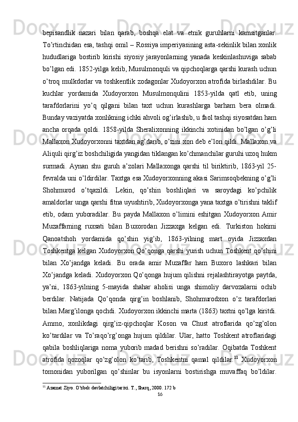 bepisandlik   nazari   bilan   qarab,   boshqa   elat   va   etnik   guruhlarni   kamsitganlar.
To’rtinchidan esa, tashqi omil – Rossiya imperiyasining asta-sekinlik bilan xonlik
hududlariga   bostirib   kirishi   siyosiy   jarayonlarning   yanada   keskinlashuviga   sabab
bo’lgan edi. 1852-yilga kelib, Musulmonquli va qipchoqlarga qarshi kurash uchun
o’troq mulkdorlar va toshkentlik zodagonlar Xudoyorxon atrofida birlashdilar. Bu
kuchlar   yordamida   Xudoyorxon   Musulmonqulini   1853-yilda   qatl   etib,   uning
tarafdorlarini   yo’q   qilgani   bilan   taxt   uchun   kurashlarga   barham   bera   olmadi.
Bunday vaziyatda xonlikning ichki ahvoli og’irlashib, u faol tashqi siyosatdan ham
ancha   orqada   qoldi.   1858-yilda   Sheralixonning   ikkinchi   xotinidan   bo’lgan   o’g’li
Mallaxon Xudoyorxonni taxtdan ag’darib, o’zini xon deb e’lon qildi. Mallaxon va
Aliquli qirg’iz boshchiligida yangidan tiklangan ko’chmanchilar guruhi uzoq hukm
surmadi.   Aynan   shu   guruh   a’zolari   Mallaxonga   qarshi   til   biriktirib,   1863-yil   25-
fevralda uni o’ldirdilar. Taxtga esa Xudoyorxonning akasi Sarimsoqbekning o’g’li
Shohmurod   o’tqazildi.   Lekin,   qo’shin   boshliqlari   va   saroydagi   ko’pchilik
amaldorlar unga qarshi fitna uyushtirib, Xudoyorxonga yana taxtga o’tirishni taklif
etib,   odam   yuboradilar.   Bu   payda   Mallaxon   o’limini   eshitgan   Xudoyorxon   Amir
Muzaffarning   ruxsati   bilan   Buxorodan   Jizzaxga   kelgan   edi.   Turkiston   hokimi
Qanoatshoh   yordamida   qo’shin   yig’ib,   1863-yilning   mart   oyida   Jizzaxdan
Toshkentga kelgan Xudoyorxon Qo’qonga qarshi yurish uchun Toshkent qo’shini
bilan   Xo’jandga   keladi.   Bu   orada   amir   Muzaffar   ham   Buxoro   lashkari   bilan
Xo’jandga keladi. Xudoyorxon Qo’qonga hujum qilishni rejalashtirayotga paytda,
ya’ni,   1863-yilning   5-mayida   shahar   aholisi   unga   shimoliy   darvozalarni   ochib
berdilar.   Natijada   Qo’qonda   qirg’in   boshlanib,   Shohmurodxon   o’z   tarafdorlari
bilan Marg’ilonga qochdi. Xudoyorxon ikkinchi marta (1863) taxtni qo’lga kiritdi.
Ammo,   xonlikdagi   qirg’iz-qipchoqlar   Koson   va   Chust   atroflarida   qo’zg’olon
ko’tardilar   va   To’raqo’rg’onga   hujum   qildilar.   Ular,   hatto   Toshkent   atroflaridagi
qabila   boshliqlariga   noma   yuborib   madad   berishni   so’radilar.   Oqibatda   Toshkent
atrofida   qozoqlar   qo’zg’olon   ko’tarib,   Toshkentni   qamal   qildilar. 11
  Xudoyorxon
tomonidan   yuborilgan   qo’shinlar   bu   isyonlarni   bostirishga   muvaffaq   bo’ldilar.
11
  Azamat Ziyo.  O’zbek davlatchiligi tarixi. T., Sharq, 2000. 172 b
16 