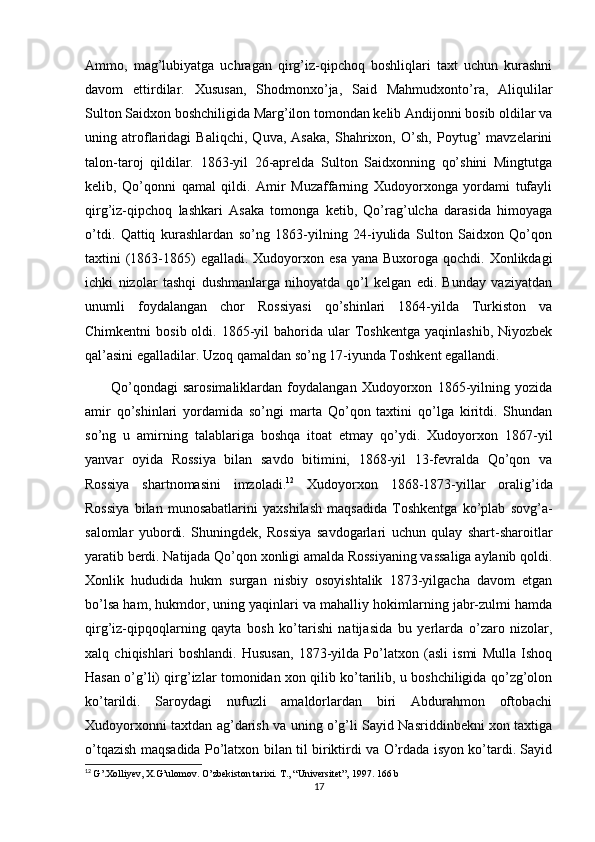 Ammo,   mag’lubiyatga   uchragan   qirg’iz-qipchoq   boshliqlari   taxt   uchun   kurashni
davom   ettirdilar.   Xususan,   Shodmonxo’ja,   Said   Mahmudxonto’ra,   Aliqulilar
Sulton Saidxon boshchiligida Marg’ilon tomondan kelib Andijonni bosib oldilar va
uning   atroflaridagi   Baliqchi,   Quva,   Asaka,   Shahrixon,   O’sh,   Poytug’   mavzelarini
talon-taroj   qildilar.   1863-yil   26-aprelda   Sulton   Saidxonning   qo’shini   Mingtutga
kelib,   Qo’qonni   qamal   qildi.   Amir   Muzaffarning   Xudoyorxonga   yordami   tufayli
qirg’iz-qipchoq   lashkari   Asaka   tomonga   ketib,   Qo’rag’ulcha   darasida   himoyaga
o’tdi.   Qattiq   kurashlardan   so’ng   1863-yilning   24-iyulida   Sulton   Saidxon   Qo’qon
taxtini  (1863-1865)  egalladi.  Xudoyorxon esa  yana Buxoroga  qochdi. Xonlikdagi
ichki   nizolar   tashqi   dushmanlarga   nihoyatda   qo’l   kelgan   edi.   Bunday   vaziyatdan
unumli   foydalangan   chor   Rossiyasi   qo’shinlari   1864-yilda   Turkiston   va
Chimkentni  bosib  oldi.  1865-yil   bahorida   ular  Toshkentga  yaqinlashib,  Niyozbek
qal’asini egalladilar. Uzoq qamaldan so’ng 17-iyunda Toshkent egallandi. 
          Qo’qondagi   sarosimaliklardan   foydalangan   Xudoyorxon   1865-yilning   yozida
amir   qo’shinlari   yordamida   so’ngi   marta   Qo’qon   taxtini   qo’lga   kiritdi.   Shundan
so’ng   u   amirning   talablariga   boshqa   itoat   etmay   qo’ydi.   Xudoyorxon   1867-yil
yanvar   oyida   Rossiya   bilan   savdo   bitimini,   1868-yil   13-fevralda   Qo’qon   va
Rossiya   shartnomasini   imzoladi. 12
  Xudoyorxon   1868-1873-yillar   oralig’ida
Rossiya   bilan   munosabatlarini   yaxshilash   maqsadida   Toshkentga   ko’plab   sovg’a-
salomlar   yubordi.   Shuningdek,   Rossiya   savdogarlari   uchun   qulay   shart-sharoitlar
yaratib berdi. Natijada Qo’qon xonligi amalda Rossiyaning vassaliga aylanib qoldi.
Xonlik   hududida   hukm   surgan   nisbiy   osoyishtalik   1873-yilgacha   davom   etgan
bo’lsa ham, hukmdor, uning yaqinlari va mahalliy hokimlarning jabr-zulmi hamda
qirg’iz-qipqoqlarning   qayta   bosh   ko’tarishi   natijasida   bu   yerlarda   o’zaro   nizolar,
xalq   chiqishlari   boshlandi.   Hususan,   1873-yilda   Po’latxon   (asli   ismi   Mulla   Ishoq
Hasan o’g’li) qirg’izlar tomonidan xon qilib ko’tarilib, u boshchiligida qo’zg’olon
ko’tarildi.   Saroydagi   nufuzli   amaldorlardan   biri   Abdurahmon   oftobachi
Xudoyorxonni taxtdan ag’darish va uning o’g’li Sayid Nasriddinbekni xon taxtiga
o’tqazish maqsadida Po’latxon bilan til biriktirdi va O’rdada isyon ko’tardi. Sayid
12
  G’.Xolliyev, X.G’ulomov. O’zbekiston tarixi.  T., “Universitet”, 1997. 166 b
17 